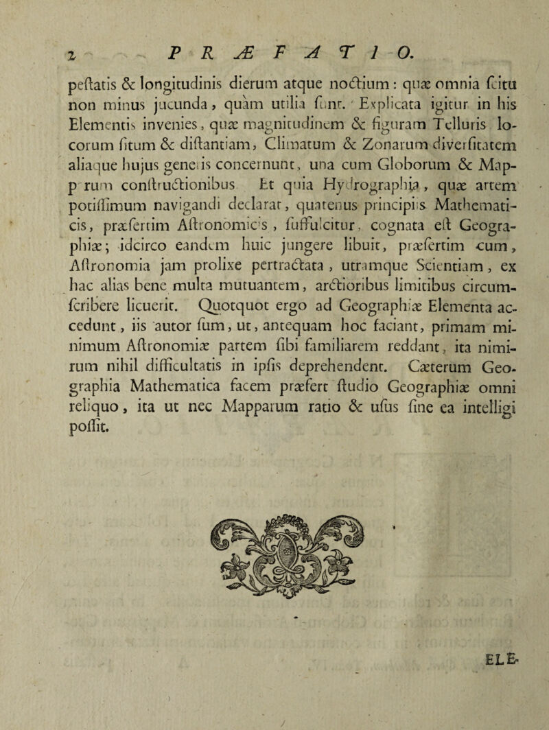 z PRJEF ATIO. peftatis & longitudinis dierum atque nodtium: quae omnia (citu non minus jucunda? quam utilia fi;nt.' Explicata igitur in his Elementis invenies, quae magnitudinem & figuram Telluris lo¬ corum (itum & diftantiam, Climatum & Zonarum diverfitatem alia lue hujus genens concernunt, una cum Globorum & Map- p rum conltrudlionibus Et quia Hy Jrographia, quae artem potifiimum navigandi declarat, quatenus principiis Mathemati¬ cis, praefeitim Aftronomics , fuffiilcitur, cognata efi Geogra¬ phiae; idcirco eandem huic jungere libuit, praefertim cum, Aftronomia jam prolixe pertradtata , utramque Scientiam, ex hac alias bene multa mutuantem, ardlioribus limitibus circum- fcribere licuerit. Quotquot ergo ad Geographiae Elementa ac¬ cedunt , iis autor fum, ut, antequam hoc faciant, primam mi¬ nimum Aftronomiae partem fibi familiarem reddant, ita nimi¬ rum nihil difficultatis in ipfis deprehendent. Caeterum Geo¬ graphia Mathematica facem praefert Audio Geographiae omni reliquo, ita ut nec Mapparum ratio & ufus fine ea intelligi poffit. EL& /