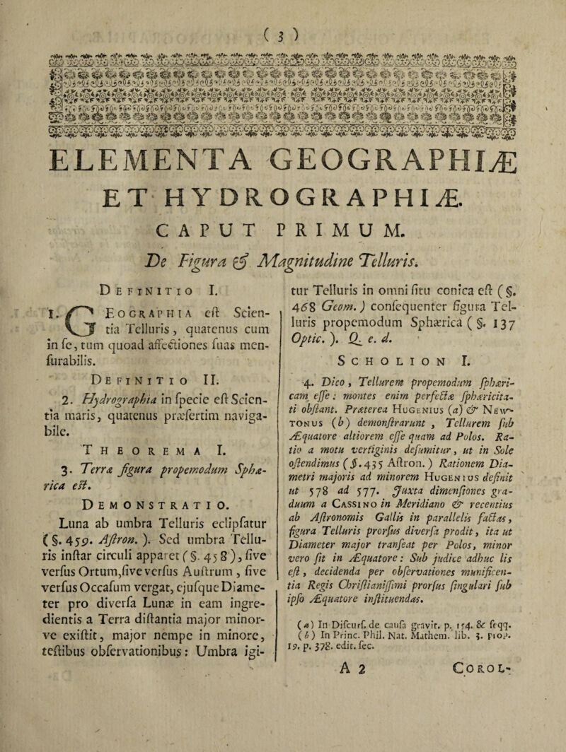 gp4 4 *k 4 4 4 4 4 4 4 4 4 4 4 4 4444444 444 4 4 4 4 4 4 4 p* ELEMENTA GEOGRAPHIAE ETHYDROGRAPHU CAPUT PRIMUM. / • De Figura gf Magnitudine Ddluris. Definitio I. A ' / I. O Eograp h i a eft Scien- vJJ tia Telluris, quatenus cum in fe, tum quoad a/ie&iones fuas men- furabilis. Definitio II. 2. Hydrographta in fpecie eft Scien¬ tia maris, quatenus praTcrtim naviga¬ bile. Theorema I. 3. Tena figura propemodum Spha- rica esi» Demonstratio. Luna ab umbra Telluris eclipfatur ( §. 45p. Aftron. ). Sed umbra Tellu¬ ris inftar circuli apparet (§.458)5 live verfus Ortum,/ive verfus Auftrum , five verfus Occafum vergat, ejufque Diame¬ ter pro diverfa Luna? in eam ingre- clientis a Terra diftantia major minor- ve exiftit, major nempe in minore, teflibus obfervationibus: Umbra igi¬ tur Telluris in omni /itu conica e/l ( §. 458 Geom,) confequenter figura Tel¬ luris propemodum Spherica ( §, 137 Optic. ). e. d. SCHOLION I. 4. Dico , Tellurem propemodum fphxri- eam effe: montes enim perfetta fpharicita- ti obflant. Praterea Hugenius (a) & Neu^ tonus (b) demonftrarunt , Tellurem fub y.Equatore altiorem effe quam ad Pulos. Ra¬ tio a motu vertiginis defimitur, ut in Sole obtendimus (§. 435 Aftron. ) Rationem Dia¬ metri majoris ad minorem Hugenius definit ut 578 ad 577. fffuxta dimenfiones gra¬ duum a Cassi no in Meridiano & recentius ab Afironomis Gallis in parallelis fatlas, figura Telluris prerfus diverfa prodit, ita ut Diameter major tranfeat per Polos, minor vero fit in Aequator e; Sub judice adhuc lis ejl, decidenda per cbfcrvationes munificen¬ tia Regis Chriftianiffimi prorfus fmgulari fub ipfo Aequator e infiitnendas. (*>) In Difcurf. de caufa gravic. p. ir4* & feqq. (b) In Prine. PhiJ. Nat. Mathem. lib. ?. Fiop. 19. p. 378- eTt. fec. A 2 COROL-
