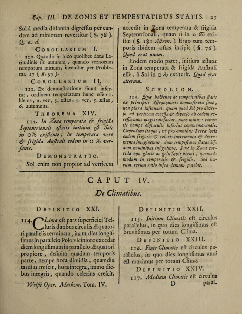 Sol a media diftantia digreflfus per ean¬ dem ad minimam revertitur ( §. 78 ). 12: e* d* Corollarium I. 110. Quando in loco quolibet data? La¬ titudinis fit autumni , quando vernorum temporum initium, invenitur per Proble¬ ma 17 ( §> 95 ). Corollarium II. in. Ex demonftratione fimul infer¬ tur, ordinem tempeftatum hunc efle : 1. hiems, 2. ver, 3. adtas, 4. ver, 5. «eftas, 6. autumnus. Theorema XIV. 11 2. In Zona temperata & frigida Septentrionali ajlatis initium ejl Sole in oX> exiftente ,* in temperata vero dr frigida Aufrali eodem in o ver- fante. Demonstratio. Sol enim non propior ad verticem accedit in Zona temperata & frigida SeptentrionaTi, quam fi in o 25 exi- ftit ( §. 181 AJlron. ). Ergo tum tem¬ poris ibidem aftas incipit ( §. 7<5 ). Quod erat unum. Eodem modo patet, initium aeftatis in Zona temperata & frigida Auftrali efife, fi Sol in o extiterit. Quod erat alterum. S c h o l 1 o N. 113. ffua haSlenus de tempeflatibus flatis ex principiis Ajlronomicis demon/irata fune , non plura infnuant, quam quod Sol pro diver- fo ad verticem acceffu & diverfo ab eodem re- ceffu nunc magis calefaciat, nunc minus: remo¬ tis nempe objiaculis inferius commemorandis. Cavendum itaque , ne pro omnibus Terra locis eadem frigoris & caloris incrementa & decre¬ menta imaginemur , dum tempefiates flatas iif- dem nominibus infigamus. Sar.e in Zona tor¬ rida non glacie ac gelu favit hiems , quemad¬ modum in temperatis & frigidis, Sed ha¬ rum rerum ratio infra demum patebit. CAPUT IV. De Climatibus. Definitio XXI. 114eft pars fuperficiei Tel- luris duobus circuiis Aquato¬ ri parallelis terminata, ita ut dies iongif- fimus in parallelo Polo viciniore excedat diem longiflimum in parallelo Aquatori propiore , definita quadam temporis parte, nempe hora dimidia , quamdiu tardius crefcit, hora integra, immo die¬ bus integris, quando celerius crefcit. VVolfii Oper. Adathem. Tora. IV. Definitio XXIL 115. Initium Climatis efl circulus parallelus, in quo dies longiflimus efl brevifiimus per totum Clima. Definitio XXIII. 116. Finis Climatis efl: circulus pa¬ rallelus, in quo dies longiflimus anni eft maximus per totum Clima. Definitio XXIV. 117. Medium Climatis efl circulus D patal-