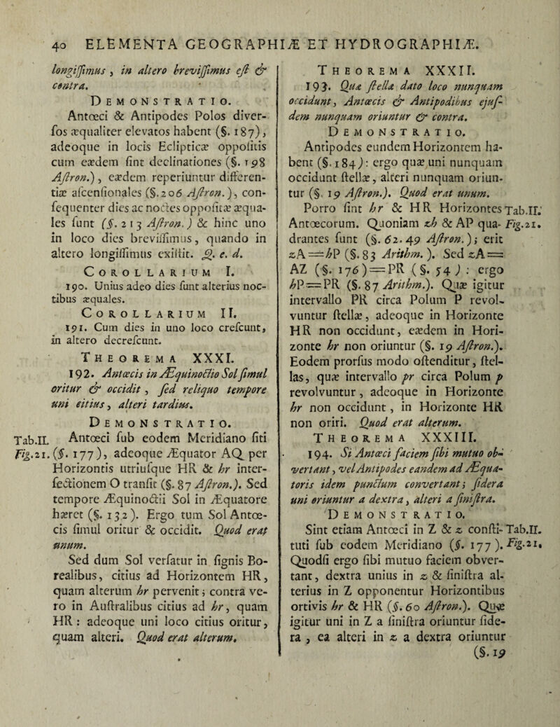 / 40 ELEMENTA GEOGRAPHIA ET H YDROGRAPHI A. longijfimus , in altero hrevijftmus efi & contra. Demonstratio. Antoeci & Antipodes Polos diver- fos aequaliter elevatos habent (§. 187) , adeoque in locis Eclipticae oppolitis cum eaedem fint declinationes (§. T98 Aftron.), eaedem reperiuntur differen¬ tiae afcenfionales (§.206 Aftron.}, con- fequenter dies ac nodes oppetitae aequa¬ les funt (§. 2 13 Aftron,) 8c hinc uno in loco dies breviflimus, quando in altero longiflimus exiftit. Jj>. e. d. Corollarium I. 190. Unius adeo dies funt alterius noc¬ tibus aquales. Corollarium II. 191. Cum dies in uno loco crefcunt, in altero decrefcnnt. Theorema XXXI. 192. Antoecis in /EquinoBio Sol fimul oritur & occidit , fted reliquo tempore uni citius , alteri tardius. Demons tratio. Tab.IL Antoeci fub eodem Meridiano fiti fig.ii. (f. 177)5 adeoque Aquator AQ per Horizontis utriufque HR & hr inter¬ fectionem O tranfit (§. 87 Aftron.). Sed tempore Aquinodii Sol in Aquatore haeret (§. 132 ). Ergo tum Sol Antoe- cis fimul oritur Sc occidit. Quod erat unum. Sed dum Sol verfatur in {ignis Bo- realibus, citius ad Horizontem HR, quam alterum hr pervenit i contra ve¬ ro in Auftralibus citius ad hry quam HR : adeoque uni loco citius oritur, quam alteri. Quod erat alterum, Theorema XXXII. 19 Qtta ftelU dato loco nunquam occidunt, Ant oecis & Antipodibus ejuft- dem nunquam oriuntur & contra. Demonstratio. Anripodes eundem Horizontem ha¬ bent (§. 184): ergo quse uni nunquam occidunt ftelJac, alteri nunquam oriun¬ tur (§ 19 Aftron.). Quod erat unum. Porro fint /;r & HR HorizontesTab.IL Antoecorum. Quoniam zh & AP qua* F/g.21. drantes funt (§.62.49 Aftron.)i erit z\ =^hP (§. 8 3 Arithm. ). Sed zA=z AZ (§. 176 ) = PR (§. 54) : ergo hp — PR (§.87 Arithm.). Quae igitur intervallo PR circa Polum P revol¬ vuntur ftellae, adeoque in Horizonte HR non occidunt, eredem in Hori¬ zonte hr non oriuntur (§. 19 Aftron.). Eodem prorfus modo offenditur, {fel¬ las, qua? intervallo pr circa Polum p revolvuntur, adeoque in Horizonte hr non occidunt, in Horizonte HR non oriri. Quod erat alterum. Theorema XXXIII. 194. Si Antoeci faciem fibi mutuo ob¬ vertant , vel Antipodes eandem ad /Equa¬ toris idem punctum convertant i federa uni oriuntur a dextra, alteri a finiftra. Demonstratio. Sint etiam Antoeci in Z Sc z confli- Tab.II. tuti fub eodem Meridiano (#. 177). TVg.21, Quodfi ergo fibi mutuo faciem obver¬ tant, dextra unius in z & finiftra al¬ terius in Z opponentur Horizontibus ortivis hr & HR (§. 60 Aftron.). Qme igitur uni in Z a finiftra oriuntur fide- ra , ea alteri in z a dextra oriuntur (§. 19
