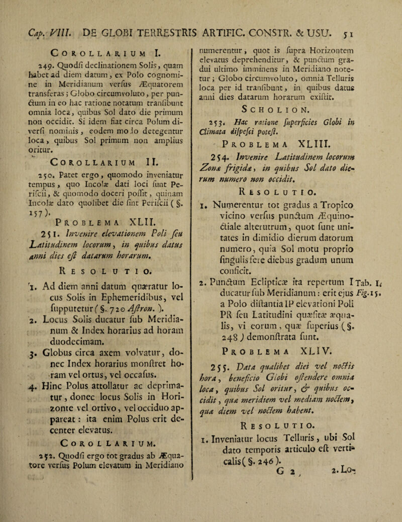 Cap, VIII. DH GLOBI TERRESTRIS Corollarium I. 249. Quodfi declinationem Solis, quam habet ad diem datum, ex Polo cognomi¬ ne in Meridianum verius Aquatorem transferas; Globo circumvoluto, per pun¬ ctum in eo hac ratione notatum tranfibunt omnia loca, quibus Sol dato die primum non occidit. Si idem fiat circa Polum di- verfi nominis , eodem mo io detegentur loca, quibus Sol primum non amplius oritur. Corollarium II. 250. Patet ergo, quomodo inveniatur tempus, quo Incola? dati loci funt Pe- rifcii, & quomodo doceri podit, quinam Incola dato quolibet die fint Perifcii ( §. 157)* Problema XLII. 2 51. Invenire elevationem Poli feu Latitudinem locorum, in quibus datus anni dies efi datarum horarum. Resolutio. 1. Ad diem anni datum quaeratur lo¬ cus Solis in Ephemeridibus, vel fupputeturf' §. 720 Aftron. \ 2. Locus Solis ducatur fub Meridia¬ num & Index horarius ad horam duodecimam. 3. Globus circa axem volvatur, do¬ nec Index horarius monftret ho¬ ram vel ortus, vel occafus. 4. Hinc Polus attollatur ac deprima¬ tur , donec locus Solis in Hori¬ zonte vel ortivo, vel occiduo ap¬ pareat : ita enim Polus erit de¬ center elevatus. CoROL LARIUM. 252. Quod fi ergo tot gradus ab Aqua¬ tore verfus Polum elevatum in Meridiano ARTIFIC. CONSTR. & USU. *1 numerentur, quot is fupra Horizontem elevatus deprehenditur, & punctum gra- dui ultimo imminens in Meridiano note¬ tur; Globo circumvoluto, omnia Telluris loca per id tranfibunt, in quibus datus anni dies datarum horarum exifcit. S C H O L I O N. 253. Hac ratione fuperficies Globi in Climata dijpefci poteji. Problema XLIII. 2^4* Invenire Latitudinem locorum Zona frigida, in quibus Sol dato die- rum numero non occidit. Resolutio. 1. Numerentur tot gradus a Tropico vicino verfus punctum /Equino- ttiale alterutrum, quot funt uni¬ tates in dimidio dierum datorum numero, quia Sol motu proprio finguiisfeie diebus gradum unum conficit. 2. Pundum Ecliptica? ita repertum iTab. I* ducatur fub Meridianum: erit ejus Fig. 15. a Poio diftantia IP elevationi Poli PR feu Latitudini quasfita? aqua¬ lis, vi eorum , quae fuperius(§. 248 ) demonflrata funt. Problema XL1V. 255. Data qualibet diei vel no His hora, beneficio Globi oftendere omnia loca, quibus Sol oritur, & quibus oc¬ cidit , qua meridiem vel mediam notlem, qua diem vel noclem habent. Resolutio. i. Inveniatur locus Telluris, ubi Sol dato temporis articulo eft verti* calis(§. 246)- G 2 , 2. Lo-