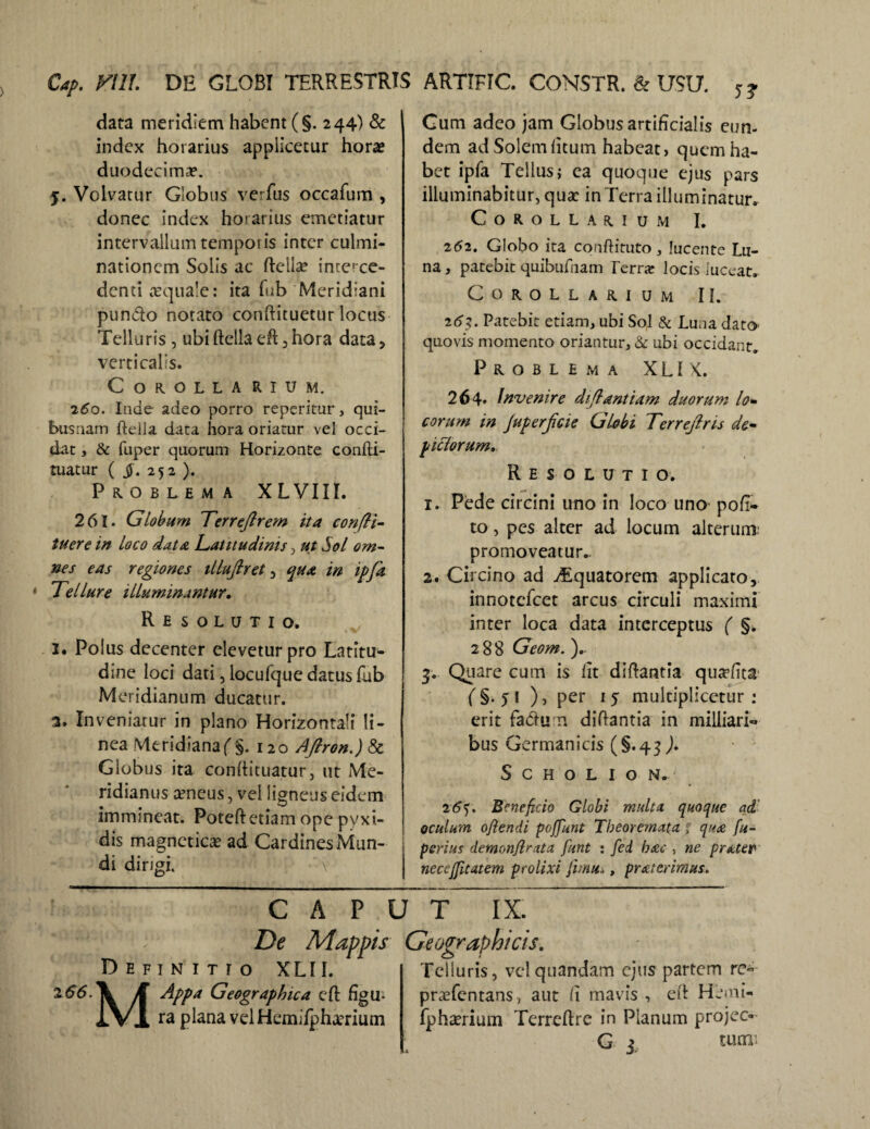 DE GLOBI TERRESTRIS ARTIFIC. CONSTR. & USU. Cy. VIU. data meridiem habent (§. 244) & index horarius applicetur horae duodecimae. 5. Volvatur Globus verfus occafum , donec index horarius emetiatur intervallum temporis inter culmi- nationem Solis ac fteilae interce¬ denti aequale: ita fub Meridiani pundto notato conftituetur locus Telluris, ubiftella efl ,hora data, verticalis. COROLLA RIUM. 260. Inde adeo porro reperitur, qui- busaam ftella daca hora oriatur vel occi¬ dat , & fuper quorum Horizonte confti- tuatur ( $. 252 ). Problema XLVIII. 261. Globum Terreflrem ita confli- tuere in loco data Latitudinis , ut Sol om¬ nes eas regiones tllufiret , qua in ipfa Tellure illuminantur. Re solutio. 2. Polus decenter elevetur pro Latitu¬ dine loci dati, locufque datus fab Meridianum ducatur. 3. Inveniatur in plano Horizontali li¬ nea Meridiana(§.120 Aftron.) & Globus ita conftituatur, ut Me¬ ridianus aeneus, vel ligneus eidem immineat. Poteftetiam ope pyxi¬ dis magneticas ad Cardines Mun¬ di dirigi. \ Gum adeo jam Globus artificialis eun¬ dem ad Solem litum habeat, quem ha¬ bet ipfa Tellus; ea quoque ejus pars illuminabitur, quae in Terra illuminatur. Corollarium I. 262. Globo ita cqnftituto, lucente Lu¬ na , patebit quibuftiam Terra? locis luceat. Corollarium II. 261. Patebit etiam, ubi Sol & Luna dato quovis momento oriantur, & ubi occidant. Problema XLIK. 264» Invenire di flantium duorum lo+ eorum in JuperJicie Globi Terrejlris de- pUdorum,. Resolutio. 1. Pede circini uno in loco uno pofi- to, pes alter ad locum alterum* promoveatur.. 2. Circino ad Aquatorem applicato, innotefeet arcus circuli maximi inter loca data interceptus ( §. 288 Geom. ).. 4. Quare cum is fit diftantia qut?fita ^§.51 ), per 15 multiplicetur: erit fa&urn diftantia in milliari- bus Germanicis (§.43 )• S C H O L I O N. 26f. Beneficio Globi multa quoque ad' oculum oflendi poffunt Theoremata . qua fu- perius demonflrata funt : fed hac , ne pratet necejfitatem prolixi Jimu.., praitrimus. 2 66. Definitio XLII. MAppa Geographica eft figu- ra plana velHemifphaerium CAPUT IX. De Mappis Geographicis, Telluris, velquandam ejus partem rc- praefentans, aut fi mavis , eft Hemt- fphaerium Terreftre in Planum projeo-