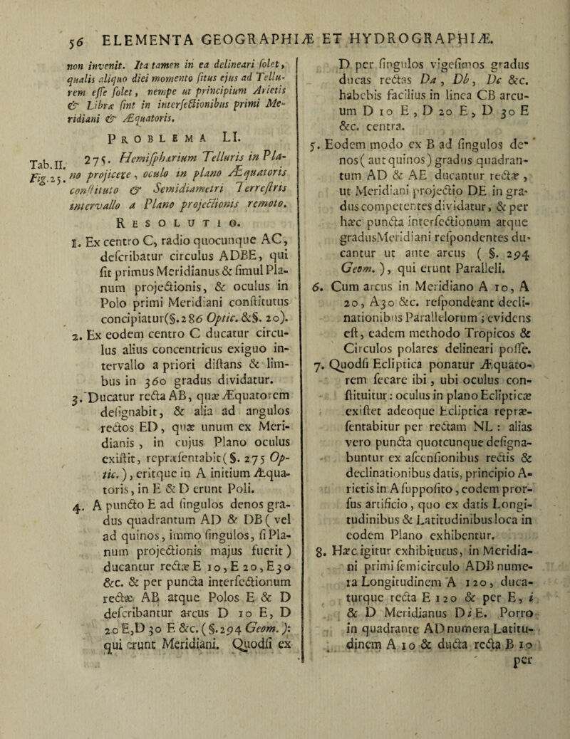 non invenit. Ita tamen in ea delineari folet, qualis aliquo diei momento fitus ejus ad Tellu¬ rem effe folet, nempe ut principium Arietis & Libra fint in interfeffionibus primi Me¬ ridiani & /Equatoris. Problema LI. Tab II 27^. Hemijph artum Telluris in PU- jpia y no projicere, oculo m plano /Equatoris * conflituto & Semi diametri 1 errejlns intervallo a Plano projectionis remoto. Resolutio. 1. Ex centro C, radio quocunque AC, deferibatur circulus ADBE, qui fit primus Meridianus & fimiil Pla¬ num projedtionis, & oculus in Polo primi Meridiani conftituuis concipiatur(§.2 86 Optic.8i§. 20). 2. Ex eodem centro C ducatur circu¬ lus alius concentricus exiguo in¬ tervallo a priori diftans & lim¬ bus in 360 gradus dividatur. 3. 'Ducatur rc&aAB, qua? Aquatorem defignabit, & alia ad angulos redtos ED, quae unum ex Meri¬ dianis , in cujus Plano oculus exiit it, repradentabit(§. 275 Op¬ tio. ), eritque in A initium Aqua¬ toris , in E & D erunt Poli. 4. A pundto E ad fingulos denos gra¬ dus quadrantum AD & DB( vel ad quinos, immo fingulos, fi Pla¬ num projectionis majus fuerit) ducantur redta? E io,E2o,E3o &c. & per puncta interfedtionum redta: AB atque Polos E & D deferibantur arcus D 10 E, D 20 E,D 30 E &c. ( §.2574 Geom. ): qui erunt Meridiani. Quodfi ex D per fingulos vigefimos gradus ducas redtas Da , Db, Do &c. habebis facilius in linea CB arcu¬ um Dio E , D 20 E, D 30E &c. centra. 5. Eodem modo ex B 3d fingulos de* * nos ( aut quinos) gradus quadran¬ tum AD & AE ducantur redta?, ut Meridiani projedtio DE in gra¬ dus competentes dividatur, & per ha?c pundta interfedtionum atque gradusMeridiani refpondentesdu¬ cantur ut ante arcus ( §. 294 Geom. ), qui erunt Paralleli. 6. Cum arcus in Meridiano A 10, \ 20, A30 &c. rcfpondeant decli¬ nationibus Parallelorum; evidens eft, eadem methodo Tropicos & Circulos polares delineari polle. 7. Quodfi Ecliptica ponatur Aquato¬ rem fccare ibi, ubi oculus con- flituitur: oculus in plano Eclipticae exiftet adeoque Ecliptica repra?- fentabitur per redtam NL : alias vero puncta quotcunqiie defigna- buntur ex afcenfionibus rectis & declinationibus datis, principio A- rietis in A fuppofito, eodem pror- fus artificio, quo ex datis Longi¬ tudinibus & Latitudinibusloca in eodem Plano exhibentur. g. Hac igitur exhibiturus, in Meridia¬ ni primi femicirculo ADB nume¬ ra Longitudinem A 120, duca- turque redta E 120 & per E, i & D Meridianus D i E. Porro in quadrante AD numera Latitu¬ dinem A 1 o & dudta redta B 1 o per