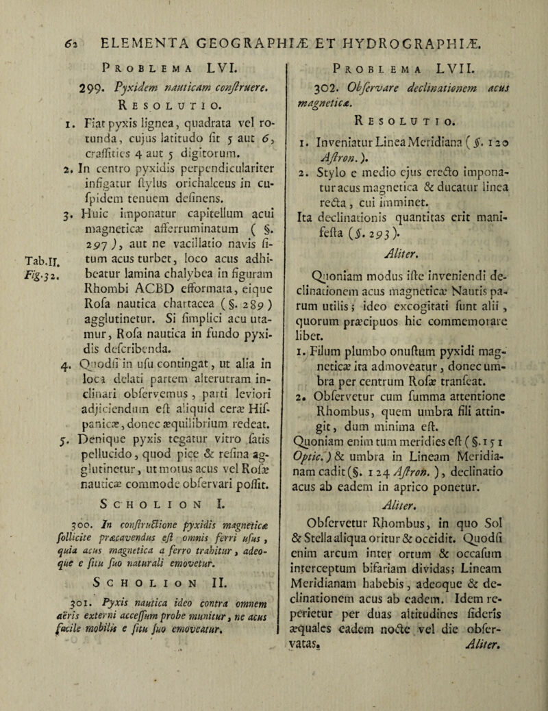 Problema LVI. 299. Pyxidem nauticam conflruere. Resolutio. 1. Fiat pyxis lignea, quadrata vel ro¬ tunda, cujus latitudo lit 5 aut <5, craffities 4 aut 5 digitorum. 2. In centro pyxidis perpendiculariter infigatur ftylus orichalceus in cu- fpidcm tenuem definens. 3. Huic imponatur capitellum acui magnetica? afferruminatum ( §. 297 aut ne vacillatio navis fi- Tabjr. tum acus turbet, loco acus adhi- Fig.32. beatur lamina chalybea in figuram Rhombi ACBD efformata, eique Rofa nautica chartacea (§. 289) agglutinetur. Si fimplici acu uta¬ mur, Rofa nautica in fundo pyxi¬ dis defcribcnda. 4. QnodfTin ufu contingat, ut alia in loci delati partem alterutram in¬ clinati obfervemus , parti leviori adjiciendum eft aliquid cera? Hif- panica», donec aequilibrium redeat. 5. Denique pyxis tegatur vitro fatis pellucido, quod pice & refina ag¬ glutinetur, utmotusacus velRofe nautica commode obfervari poflit. ScHOLION I. 500. In conJinSione pyxidis magnetica folli cite pracavendus ejl omnis ferri ufus , quia acus magnetica a ferro trahitur, adeo- que e fuu fuo naturali emovetur. SCHOLION II. Problema LVII. 302. Obfervare declinationem acus magnetica. Resolutio. 1. Inveniatur Linea Meridiana (§. 120 AJlron.). 2. Stylo e medio ejus ercdo impona¬ tur acus magnetica & ducatur linea reda, cui imminet. Ita declinationis quantitas erit mani- fefta ($.293 )• Aliter. Quoniam modus ifte inveniendi de¬ clinationem acus magnetica’ Nautis pa¬ rum utilis; ideo excogitati funt alii , quorum praecipuos hic commemorare libet. 1. Filum plumbo onufttim pyxidi mag¬ netica ita admoveatur, donec um¬ bra per centrum Rofa tranfeat. 2« Obfervetur cum fumma attentione Rhombus, quem umbra fili attin¬ git, dum minima efL Quoniam enim tum meridies efl (§. 131 Optic.) & umbra in Lineam Meridia¬ nam cadit(§. 124 AJlron. ), declinatio acus ab eadem in aprico ponetur. Aliter. Obfervetur Rhombus, in quo Sol & Stella aliqua oritur & occidit. Quodfi enim arcum inter ortum & occafum interceptum bifariam dividas; Lineam Meridianam habebis, adeoque & de¬ clinationem acus ab eadem. Idem re¬ pedetur per duas altitudines fideris atquales eadem node vel die obfer- vatas. Aliter. 301. Pyxis nautica ideo contra omnem aeris externi acceffnm probe munitur, ne acus facile mobilis e fitu fuo emoveatur. |