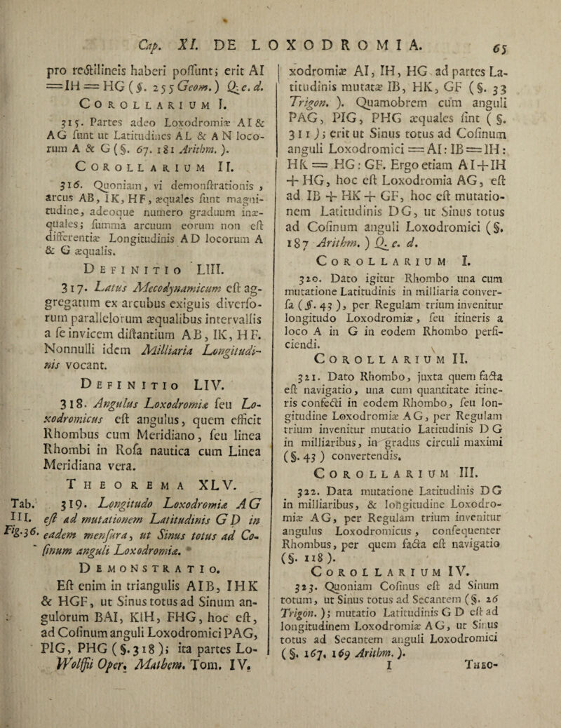 pro re<5lilineis haberi poftunt, erit AI =4H = HG (5. 2 5 5 LAw».) Q\e.d. Corollarium I. 515. Partes adeo Loxodromia; AI& AG funt ut Latitudines AL & AN loco¬ rum A & G (§. 67. igi Aritbm. ). Corollarium II. 51 <5. Quoniam, vi demonftrationis , arcus AB, IK, HF, aquales funt magni¬ tudine, adeoque numero graduum mx- quales; fumma arcuum eorum non eft differentia: Longitudinis AD locorum A & G squalis. Definitio LIII. 317. Latus Adecodjnamicum eft ag¬ gregatum ex arcubus exiguis diverfo- rum parallelorum aqualibus intervallis a feinvicem diftantium AB, IK, HF. Nonnulli idem Alilliaria Longitudi¬ nis vocant. Definitio LIV. 318. Angulus Loxodromia feu Lo- uodromicus eft angulus, quem efiicit Rhombus cum Meridiano, feu linea Rhombi iri Rofa nautica cum Linea Meridiana vera. Theorema XLV. Tab.'* 319* Longitudo Loxodromia AG DI. eft ad mutationem Latitudinis GD in Lig'i6. eadem m en fur a, ut Sinus totus ad Co-  fwum anguli Loxodromia. Demonstratio. Eft enim in triangulis AIB, IHK & HGF, ut Sinus totus ad Sinum an- : gulorum BAI, KiH, FHG, hoc eft, ad Colinum anguli Loxodromici PAG, P1G, PHG (§.318)» ita partes Lo- Wolffii Oper• Alat hem, Tom. IV. j xodromia? AI, IH, HG ad partes La¬ titudinis mutata? IB, HK, GF (§.33 Trigon. ). Quamobrem cum anguli PAG, PIG, PHG xquales iint ( §. 3 11 ) i erit ut Sinus totus ad Coiiiium anguli Loxodromici = AI: IB = IH : H fi = HG: GF. Ergo etiam AI + IH 4- I4G, hoc eft Loxodromia AG, eft ad IB -f- HK + GF, hoc eft mutatio¬ nem Latitudinis DG, ut Sinus totus ad Colinum anguli Loxodromici (§. 187 Arithm. ) fh e. d. Corollarium I. 310. Dato igitur Rhombo una cum mutatione Latitudinis in milliaria conver- fa (§' 4? )j per Regulam trium invenitur longitudo Loxodromia, feu itineris a loco A in G in eodem Rhombo perfi¬ ciendi. Corollarium II. 321. Dato Rhombo, juxta quem fafta eft navigatio, una cum quantitate itine¬ ris confedi in eodem Rhombo, feu lon¬ gitudine Loxodromia AG, per Regulam trium invenitur mutatio Latitudinis D G in milliaribus, in 'gradus circuli maximi ( §. 43 ) convertendis. Corollarium III. 322. Data mutatione Latitudinis DG in milliaribus, & longitudine Loxodro¬ mia: AG, per Regulam trium invenitur angulus Loxodromicus, confequenter Rhombus, per quem fadta eft navigatio (§. 118 ). Corollarium IV. 323. Quoniam Cofinus eft ad Sinum totum, ut Sinus totus ad Secantem (§. 16 Trigon. ); mutatio Latitudinis G D eft ad longitudinem Loxodromia: A G, ut Sinus totus ad Secantem anguli Loxodromici ( §. 167, 169 Aritbm. ). I Thec-