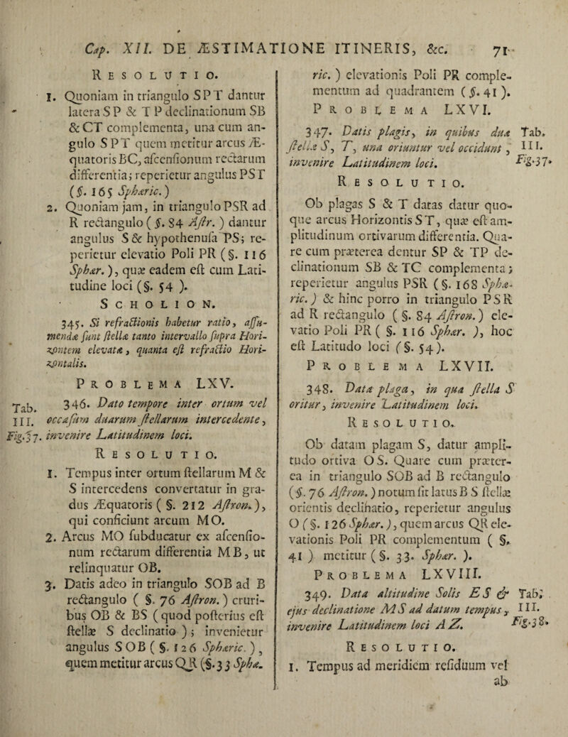 Resolutio. 1. Quoniam in triangulo S P T dantur ' latera S P & T P declinationum SB &CT complementa, una cum an¬ gulo S PT quem metitur arcus /E- quatoris BC, afcenfionum rectarum differentia i reperietur angulus PS E (§. 165 Spharic.) 2. Quoniam jam, in trianguloPSR ad R redangulo ( §. 84 Aftr. ) dantur angulus S& hypothenufaTPS ; re¬ perietur elevatio Poli PR (§. 11 6 Sphar.), quae eadem eft cum Lati¬ tudine loci (§.54 ). S C H O L I O N. 545. Si refraitionis habetur ratio, affti¬ menda funt fella tanto intervallo fupra Hori- zjmtcm elevat a , quanta eji refractio Hori¬ zontalis. Problema LXV. 346. Dato tempore inter ortum vel IU# occajiim duarum ftdiarum intercedente, Fig.^s 7. invenire Latitudinem loci. Resolutio. 1. Tempus inter ortum ftellarum M & S intercedens convertatur in gra¬ dus vEquatoris ( §. 212 Aftron.), qui conficiunt arcum MO. 2. Arcus MO fubducatur ex afcenfio- num redarum differentia MB, ut relinquatur OB. 3. Datis adeo in triangulo SOB ad B redangulo ( §. 76 Aftron.) cruri¬ bus OB & BS ( quod pofterius eft ftellse S declinatio ) ; invenietur angulus S OB ( §. f 2 6 Spharic. ) 5 quem metitur arcus QR (§. 3 3 Spha. ric. ) elevationis Poli PR comple¬ mentum ad quadrantem ($. 41). Problema LXVI. 347* Datis plagis, in quibus dua Tab* ftella Sj T3 una oriuntur vel occidunt, fd* invenire Latitudinem loci. Lig-$ 7* R E S O L U T I o. Ob plagas S & T datas datur quo¬ que arcus HorizontisST, quae eft am¬ plitudinum ortivarum differentia. Qua¬ re cum praeterea dentur SP & TP de¬ clinationum SB &TC complementa > reperietur angulus PSR ( §. 16S Spka- ric.) & hinc porro in triangulo PSR ad R redangulo ( §. 84 Aftron.) ele¬ vatio Poli PR ( §. 1 i 6 Sphar. ), hoc eft Latitudo loci (§. 54). Problema LXVII. 34S. Data plaga, in qua ftella S oritur, invenire Latitudinem loci. R E S O L U T I o.- Ob datam plagam S, datur ampli¬ tudo ortiva OS. Quare cum praeter¬ ea in triangulo SOB ad B redangulo (§■76 Aftron.) notum lit latus B S ftellae orientis declihatio, reperietur angulus Of§. 126 Sphar.), quem arcus QR ele¬ vationis Poli PR complementum ( §, 41 ) metitur ( §. 33. Spbar. ). Problema LXVII I. 349. Data altitudine Solis ES & Tab; ejus declinatione MS ad datum tempusy HL invenire Latitudinem loci AZ. Resolutio. i. Tempus ad meridiem refiduum vd ab
