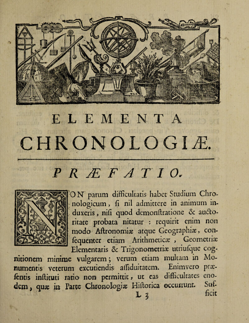 ELEMENTA C H RO N O L O GIJE. R JE F A T I O. ON parum difficultatis habet Studium Chro- : nologicum, fi nil admittere in animum in¬ duxeris , nifi quod demonftratione & audto- ritate probata nitatur : requirit enim non modo Aftronomiae atque Geographiae, con- fequenter etiam Arithmeticae , Geometria Elementaris & Trigonometriae utriufque cog¬ nitionem minime vulgarem; verum etiam multam in Mo¬ numentis veterum excutiendis affiduitatem. Enimvero prae- ftntis inftituti ratio non permittit y ut eas difficultates eno¬ dem , quae in Parte Ghronologiae Hiftorica occurrunt. Suf- L j ficit