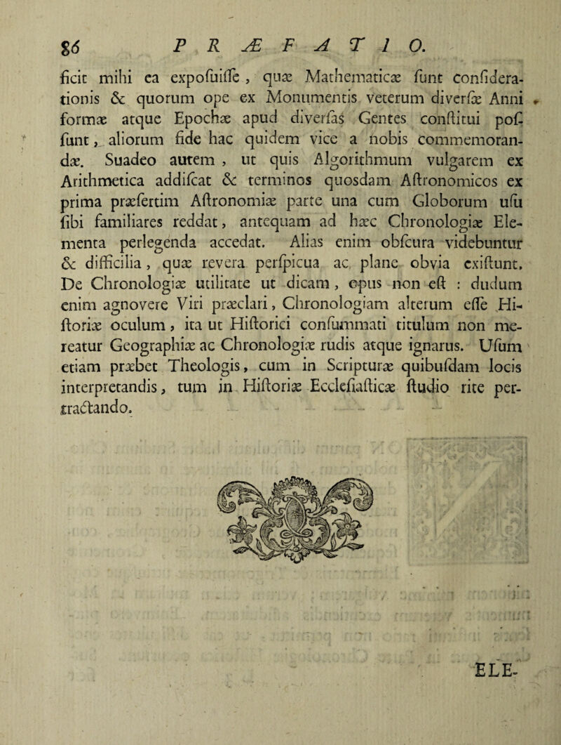 ficic mihi ea expofuiffie , quae Mathematicae funt confidera- tionis & quorum ope ex Monumentis veterum diverfe Anni * formae atque Epochae apud diverias Gentes conftitui poC funt, aliorum fide hac quidem vice a nobis commemoran¬ dae. Suadeo autem , ut quis Algorithmum vulgarem ex Arithmetica addilcat &: terminos quosdam Aftronomicos ex prima praefertim Aftronomiae parte una cum Globorum ufu fibi familiares reddat, antequam ad haec Chronologiae Ele¬ menta perlegenda accedat. Alias enim obfcura videbuntur & difficilia, quae revera peripicua ac plane obvia cxiftunt. De Chronologiae utilitate ut dicam , opus non eft : dudurn enim agnovere Viri praeclari, Chronologiam alterum efle Hi^ ftoriae oculum, ita ut Hiftorici confummati titulum non me¬ reatur Geographiae ac Chronologiae rudis atque ignarus. Ufum etiam praebet Theologis, cum in Scripturae quibufdam locis interpretandis, tum in Hiftcriae Ecdefiafticae ftudio rite per- iraftando. ELE-