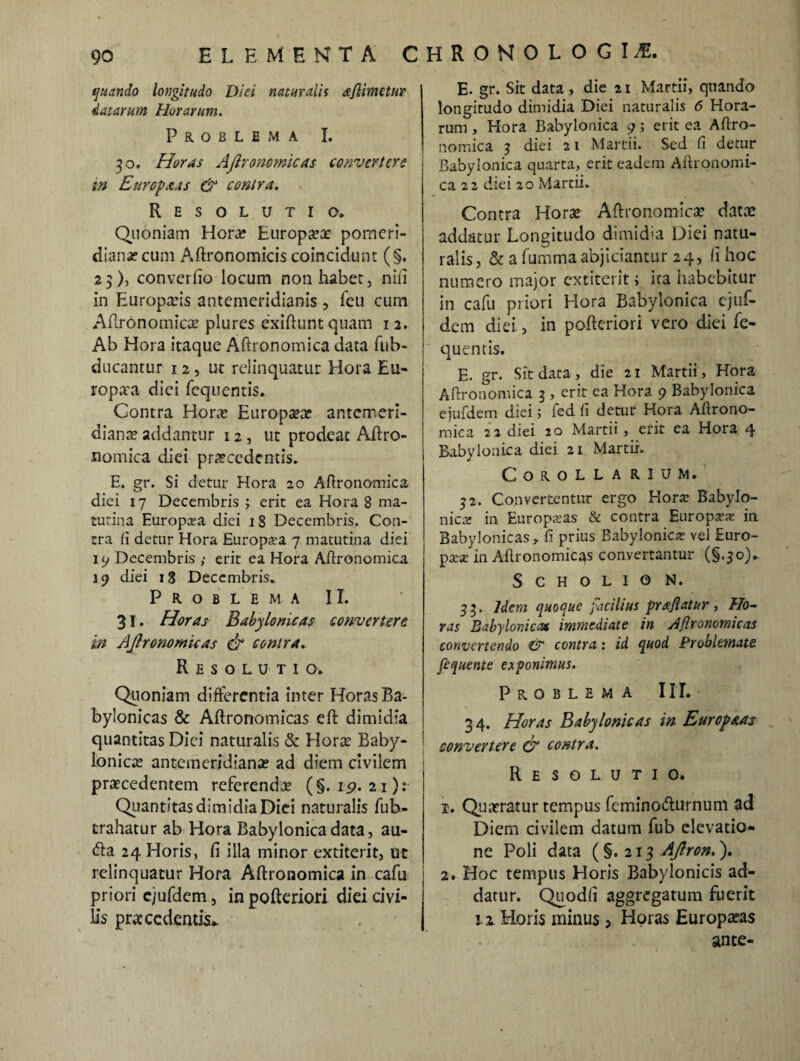 quando longitudo Diei naturalis aflimetur datarum Horarum. Problema I. 30. Horas Aftronomicas convertere m Europctas & contra. Resolutio. Quoniam Hora? Europa?# pomeri- diansecura Aftronomicis coincidunt (§. 23), converfio locum non habet, nifi in Europaeis antemeridianis , feu cum Aftronomicae plures exiftunt quam 1 2. Ab Hora itaque Aftronomica data fub- ducantur 12, ut relinquatur Hora Eu- ropaa dici fequentis.. Contra Hora? Europa?# antemeri¬ dianae addantur 12, ut prodeac Aftro¬ nomica diei procedentis. E. gr. Si detur Hora 20 Aftronomica diei 17 Decembris ; erit ea Hora 8 ma¬ tutina Europaea diei 18 Decembris. Con¬ tra ft detur Hora Europaea 7 matutina diei 19 Decembris ,• erit ea Hora Aftronomica 19 diei 18 Decembris., Problema II. 31. Horas Babylonicas convertere in Aftronomicas & contra. Resolutio. Quoniam differentia inter Horas Ba¬ bylonicas & Aftronomicas eft dimidia quantitas Diei naturalis & Horae Baby- ! Ionie# antemeridianae ad diem civilem praecedentem referendae (§. 19. 21): Quantitas dimidia Diei naturalis fub- trahatur ab Hora Babylonica data, au- (fta 24 Horis, fi illa minor extiterit, ut relinquatur Hora Aftronomica in cafu priori cjufdem, in pofteriori diei civi¬ lis praecedentis* E. gr. Sit data, die 21 Martii, quando longitudo dimidia Diei naturalis 6 Hora¬ rum , Hora Babylonica 9; erit ea Aftro¬ nomica 3 diei 21 Martii. Sed fi detur Babylonica quarta, erit eadem Aftronomi- ca 22 diei 20 Martii. Contra Horae Aftronomicae dat# addatur Longitudo dimidia Diei natu¬ ralis, & a fummaabjiciantur 24, fi hoc numero major extiterit; ica habebitur in cafu priori Hora Babylonica ejuf- dem diei, in pofteriori vero diei fe¬ quentis. E. gr. Sit data, die 21 Martii, Hora Aftronomica 3, erit ea Hora 9 Babylonica ejufdem diei; fed fi detur Hora Aftrono¬ mica 22 diei 20 Martii, erit ea Hora 4 Babylonica diei 21 Martii. Corollarium. 22. Convertentur ergo Horae Babylo¬ nica: in Europaeas & contra Europaeae in Babylonicas,, fi prius Babylonica vel Euro¬ paea: in Aftronomicas convertantur (§.30). S C H o L I 0 N. 3 3. Idem quoque facilius prajiatur , Ho¬ ras Babylonicas immediate in Aflronomicas convertendo & contra: id quod Problemate fequente exponimus. Problema III. • 34. Horas Babylonicas in Eurcpaas convertere O1 contra. Resolutio. 1. Quaeratur tempus feminotfturnum ad Diem civilem datum fub elevatio¬ ne Poli data (§.213 Aftron.). 2. Hoc tempus Horis Babylonicis ad¬ datur. Quodfi aggregatum fuerit 1.2 Horis minus > Horas Europaeas ante-