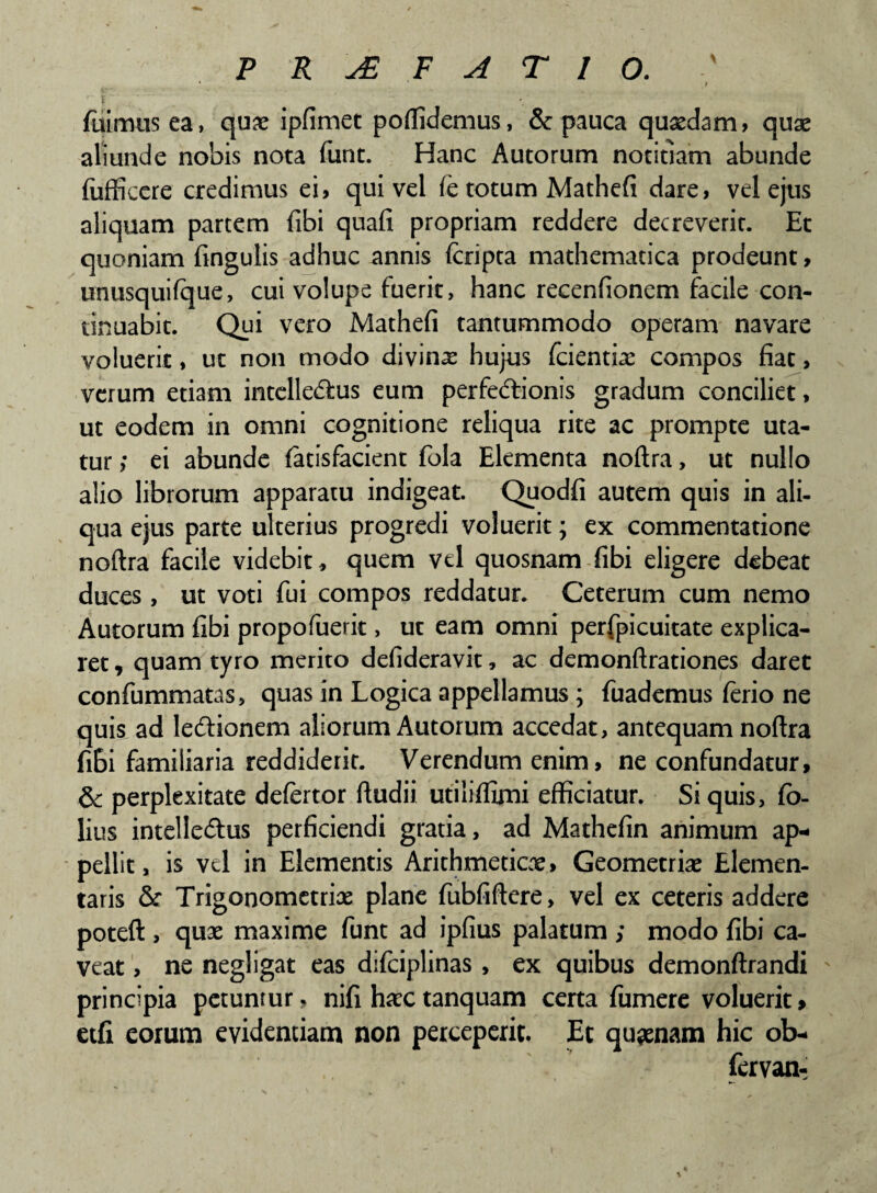 ‘ ' t t fuimus ea, quae ipfimet poffidemus, & pauca quaedam, quae aliunde nobis nota funt. Hanc Autorum notitiam abunde fuffieere credimus ei, qui vel (e totum Mathefi dare, vel ejus aliquam partem fibi quafi propriam reddere decreverit. Et quoniam fingulis adhuc annis (cripta mathematica prodeunt, unusquifque, cui volupe fuerit, hanc recenfionem facile con¬ tinuabit. Qui vero Mathefi tantummodo operam navare voluerit, ut non modo divinae hujus fcientiae compos fiat, verum etiam intelledfcus eum perfedtionis gradum conciliet, ut eodem in omni cognitione reliqua rite ac prompte uta¬ tur ; ei abunde (atisfacient fola Elementa noftra, ut nullo alio librorum apparatu indigeat. Quodfi autem quis in ali¬ qua ejus parte ulterius progredi voluerit; ex commentatione noftra facile videbit, quem vel quosnam fibi eligere debeat duces , ut voti fui compos reddatur. Ceterum cum nemo Autorum fibi propofuerit, ut eam omni perfpicuitate explica¬ ret , quam tyro merito defideravit, ac demonftrationes daret confummaus, quas in Logica appellamus; fuademus ferio ne quis ad lediionem aliorum Autorum accedat, antequam noftra fibi familiaria reddiderit. Verendum enim, ne confundatur, & perplexitate defertor ftudii utiiiffimi efficiatur. Si quis, fo- lius intelledtus perficiendi gratia, ad Mathefin animum ap¬ pellit, is vel in Elementis Arithmetice» Geometriae Elemen- taris & Trigonometrias plane fubfiftere, vel ex ceteris addere poteft , qux maxime funt ad ipfius palatum ; modo fibi ca¬ veat , ne negligat eas difciplinas , ex quibus demonftrandi ' principia petuntur, nifi haectanquam certa fumere voluerit, etfi eorum evidentiam non perceperit. Et quinam hic ob- fervan- «