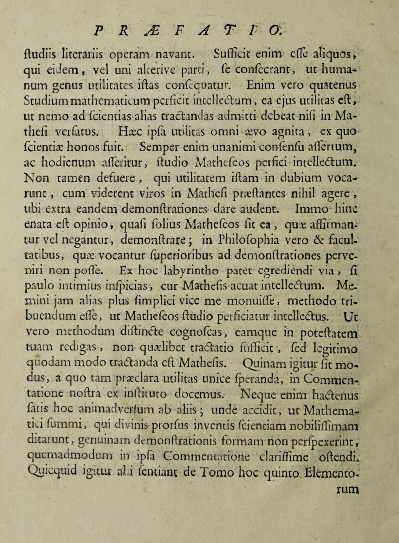 ftudiis literariis operam navant. Sufficit enim e fle aliquos, qui eidem, vel uni alterive parti, fe confecrant, ut huma¬ num genus utilitates iftas confequatur. Enim vero quatenus Studium mathematicum perficit intelledtum, ea ejus utilitas eft, ut nemo ad fidentias alias tradtandas admitti debeat nifi in Ma- thefi veidatus. Hoc ipfa utilitas omni xvo agnita , ex quo fidentiae honos fuit. Semper enim unanimi confenfu aflertum, ac hodienum afleritur, ftudio Mathefieos perfici intelledtum. Non tamen defuere , qui utilitatem iftam in dubium voca¬ runt , cum viderent viros in Mathefi proflantes nihil agere, ubi extra eandem demonftrationes dare audent. Iramo hinc enata eft opinio, quafi fiolius Mathefeos fit ea , quo affirman¬ tur vel negantur, demonftrare; in Philofiophia vero & facul¬ tatibus, quo vocantur fiuperioribus ad demonftrationes perve¬ niri non pofle. Ex hoc labyrintho patet egrediendi via, fi paulo intimius infpicias , cur Mathefis acuat intellectum. Me¬ mini jam alias plus fimplici vice me monuifle, methodo tri¬ buendum efle, ut Mathefeos ftudio perficiatur intelledtus. Ut vero methodum diftindie cognoficas, eamque in poteftatem tuam redigas , non quolibet tradlatio fufficit , fied legitimo quodam modo tradanda eft Mathefis. Quinam igitur fit mo¬ dus, a quo tam praeclara utilitas unice (peranda, in Commen¬ tatione noftra ex inftituto elocemus. Neque enim ha&enus fiuis hoc animadvedum ab aliis ; unde accidit, ut Mathema¬ tici fiumrni, qui divinis prorfus inventis fidentiam nobiliffimani curarunt, genuinam demonftrationis formam non perfpexerint, quemadmodum in ipfa Commentatione clariffime oftendi. Quicquid igitur alii fentiant de Tomo hoc quinto Elemento¬ rum