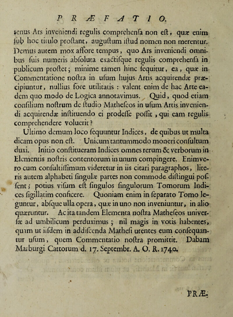 tenus Ars inveniendi regulis comprehenfa non eft, quas enim fyt> hoc titulo prodant, auguftum iftud nomen non merentur. Demus autem mox aflfore tempus, quo Ars inveniendi omni¬ bus fuis numeris abfoluta exadtifque regulis comprehenfa in publicum proflet; minime tamen hinc (equitur, ea, quae in Commentatione noflra in ufum hujus Artis acquirendae prae¬ cipiuntur, nullius fore utilitatis : valent enim de hac Arte ea¬ dem quo modo de Logica annotavimus. Quid, quod etiam confilium noftrum de ftudio Mathefeos in ufum Artis invenien¬ di acquirendae inflituendo ei prodefle poffit > qui eam regulis comprehendere voluerit? Ultimo demum loco fequuntur Indices , de quibus ut multa dicam opus non eft. Unicum tantummodo moneri confultum duxi. Initio conftitueram Indices omnes rerum & verborum in Elementis noflris contentorum in unum compingere. Enimve- ro cum confultiffimum videretur in iis citari paragraphos, lite¬ ris autem alphabeti fingul# partes non commode diftingui poG fent ,* potius vifum eft fingulos fingulorum Tomorum Indi¬ ces figillatim conficere. Quoniam enim in feparato Tomo le¬ guntur , abfque ulla opera, quae in uno non inveniuntur, in alio quaeruntur. Ac ita tandem Elementa noftra Mathefeos univer- fae ad umbilicum perduximus ; nil magis in votis habentes, qmm ut iifdem in addifeenda Mathefi utentes eum confequan- tur ufum , quem Commentatio noftra promittit. Dabam Mai burgi Cattorum d. 17. Septembr, A. O, R. 1740* ♦ PR^E-