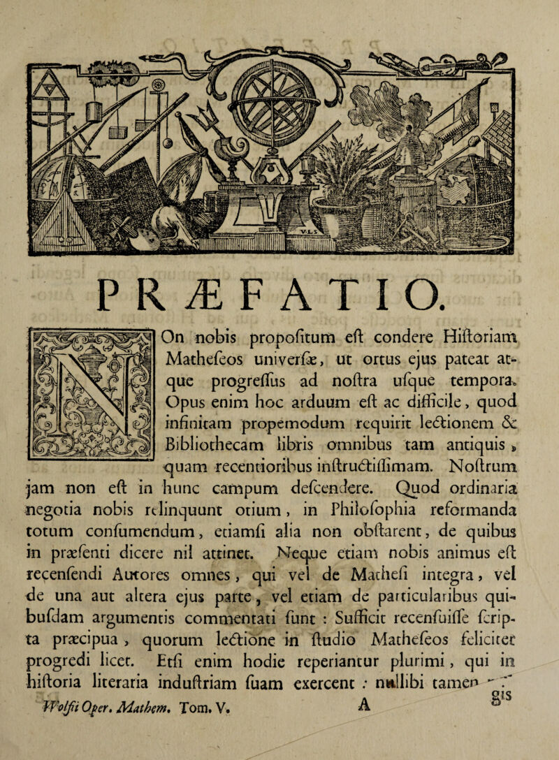 On nobis propofitum efk condere Hiftoriam Mathefeos uni ver fe, ut ortus ejus pateat at¬ que progreftus ad noftra ufque tempora, Opus enim hoc arduum eft ac difficile, quod infinitam propemodum requirit ledtionem & Bibliothecam libris omnibus tam antiquis * quam recentioribus inftrudtiffimam. Noftrum jam non eft in hunc campum defcendere. Quod ordinaria negotia nobis relinquunt otium, in Philofophia reformanda totum confumendum, etiamfi alia non obftarent, de quibus in prsefenti dicere nil attinet. Neque etiam nobis animus eft recenfendi Autores omnes, qui vel de Machefi integra > vel de una aut altera ejus parte, vel etiam de particularibus qui- bufdam argumentis commentati funt : Sufficit recenfuifte ferip- ta praecipua > quorum ledtione in ftudio Mathefeos feliciter progredi licet. Etfi enim hodie reperiantur plurimi, qui in hiftoria literaria induftriam fuam exercent : nullibi tamen  7~ Wolfi Oger, Mathem* Tom. V. A