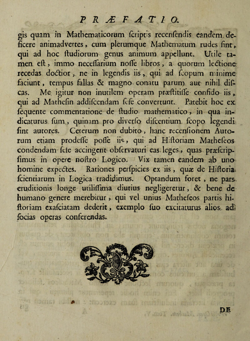 gis quam in Mathematicorum feriptis recenlendis eandem, de¬ ficere animadvertes, cum plerumque Mathematum rudes fint* qui ad hoc ftudiorum genus animum appellunt* Utile ta¬ men, eft, immo neceflarium nofie libros, a quorum ledlione: recedas dodtior , ne in legendis iis f qui ad fcopum minime faciunt, tempus fallas & magno conatu parun> aut nihil dit cas. Me igitur non inutilem operam pneftitilfe confido iis, qui ad Mathefin addifeendam fefc convertunt. Patebit hoc ex fequente commentatione de ftudio mathematico, in qua in¬ dicaturus funi, quinam pro diverfo difeentium fcopo legendi fine autores. Ceterum non dubito, hanc recenfionem Auto- rum etiam prodeffe pofle iis , qui ad Hiftoriam Mathefeos condendam fde accingent obfervaturi eas leges, quas prcefcrip- fimus in opere noftro Logico. Vix tamen eandem ab uno homine expedies. Rationes perfpicies ex iis, quse de Hiftcria. fidentiarum in Logica tradidimus. Optandum foret , ne pars, eruditionis longe uciliiftma diutius negligeretur, & bene dc humano genere merebitur , qui vel unius Mathefeos partis hi¬ ftoriam exafeiatam dederit, exemplo fuo excitaturus alios adi foeias operas conferendas. * DE