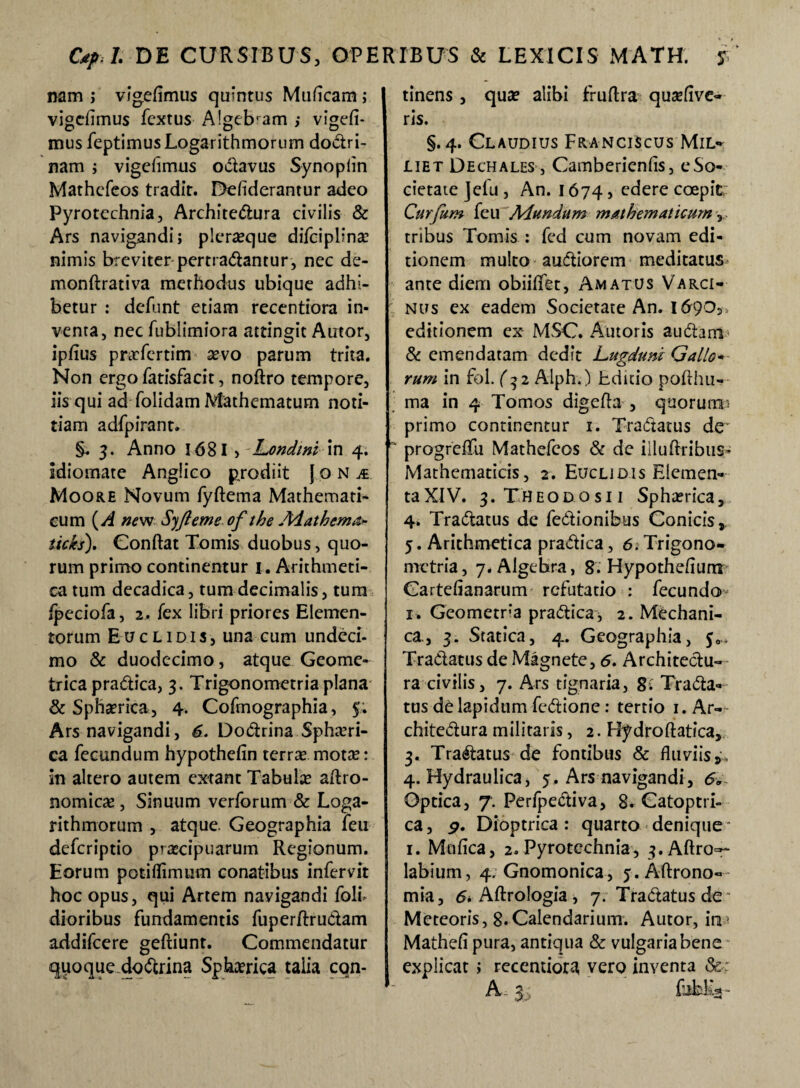 nam > vigefimus quintus Muficam ; vigefimus fcxtus A!gebram ; vigefi¬ mus feptimus Logarithmorum dodri- nam ; vigefimus odavus Synoplin Mathcfcos tradit. Defiderantur adeo Pyrotechnia, Architedura civilis & Ars navigandi; pleraque difciplina: nimis breviter pertradantur, nec de- monftrativa methodus ubique adhi¬ betur : defunt etiam recentiora in¬ venta, nec fublimiora attingit Autor, ipfius pnrfcrtim sevo parum trita. Non ergo fatisfacit, noftro tempore, iis qui ad folidam Mathematum noti¬ tiam adfpirant. §. 3. Anno 168I , Londmi in 4. idiomate Angfico prodiit J o N & Moore Novum fyftema Mathemati¬ cum (A new Syfteme of the Aiathema* ticks). Conflat Tomis duobus, quo¬ rum primo continentur 1. Arithmeti¬ ca tum decadica, tum decimalis, tum Ipeciofa, 2. fex libri priores Elemen¬ torum Euclidis, una cum undeci¬ mo & duodecimo, atque Geome¬ trica pradica, 3. Trigonometria plana & Sphaerica, 4. Cofmographia, 5. Ars navigandi, 6. Dodrina Sphaeri¬ ca fecundum hypothefin terrae motas: in altero autem extant Tabula aftro- nomicae, Sinuum verforum & Loga¬ rithmorum , atque. Geographia feu defcriptio praecipuarum Regionum. Eorum potiflimum conatibus infervit hoc opus, qui Artem navigandi {oli¬ dioribus fundamentis fuperflrudam addifcere geftiunt. Commendatur quoque dodrina Spherica taiia con¬ tinens , quae alibi fruftra quseflve- ris. §. 4. Claudius Franciscus Mil- liet Dechales , Cambericnfis, e So¬ cietate Jefu, An. 1674, edere coepit Curfum feu Adundum mathematicum tribus Tomis : fed cum novam edi¬ tionem multo audiorem meditatus ante diem obiiflfet, Amatus Varci- nus ex eadem Societate An. 1690^ editionem ex MSC. Autoris audam & emendatam dedit Lugduni Gallo- rum in fol. (32 Alph.) hditio poflhu- ma in 4 Tomos digefta , qtiorun® primo continentur 1. Tradatus de progreflfu Mathefcos & de illuftribus- Mathematicis, 2. Euclidis Elemen¬ ta XIV. 3. Theodosii Sphaerica, 4. Tradatus de fedionibus Conicis, 5. Arithmetica pradica, 6. Trigono¬ metria, 7. Algebra, 8. Hypotheflum Gartefianarum refutatio : fecundo 1. Geometra pradica, 2. Mechani¬ ca., 3. Statica, 4. Geographia, $0. Tradatus de Magnete, 6. Architedu¬ ra civilis, 7. Ars tignaria, 8: Trada* tus de lapidum fedione : tertio 1. Ar¬ chitedura militaris, 2. Hydroftatica, 3. Tradatus de fontibus & fluviis,* 4. Hydraulica, y. Ars navigandi, 6. Optica, 7. Perfpediva, 8. Gatoptri- ca, p. Dioptrica : quarto denique 1. Mufica, 2. Pyrotechnia, 3.Aftro~~ labium, 4. Gnomonica, 5. Aftrono- mia, 6* Aftrologia , 7. Tradatus de Metcoris, 8.Calendarium. Autor, inr Mathefi pura, antiqua & vulgaria bene explicat; recentiora vero inventa & ' A 3 , fubEg-