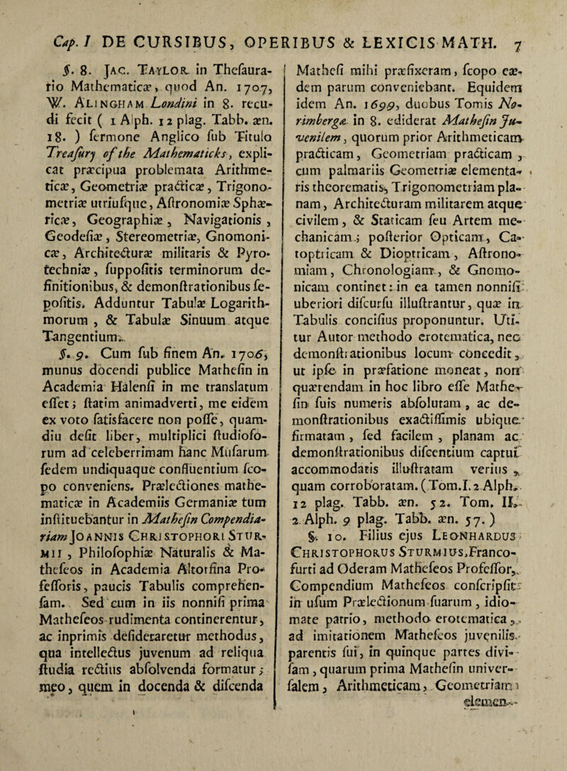 §. 8- Jac. Taylor in Thefaura- rio Mathematica*, quod An. 1707, W. ALj nGHa m Londini in 8. recu* di fecit ( 1 Alph. 12 plag. Xabb. a?n. 18* ) Termone Anglico Tub Titulo Treafury of the Matbematicks > expli¬ cat praecipua problemata Arithme¬ tica?, Geometria? pra&ica?, Trigono- metria? utriufque, Aftronomia? Spha?- ricre*, Geographia? , Navigationis , Gcodefia?, Stereometria?, Gnomoni¬ ca? , Architedura? militaris & Pyro- technia?, fuppofitis terminorum de¬ finitionibus, & demonftrationibusfe- pofitis. Adduntur Tabula? Logarith- morum , & Tabula? Sinuum atque Tangentium;.. §. 9* Cum Tub finem An. 170.5, munus docendi publice Mathefin in Academia Halen/T in me translatum effet ; ftatim animadverti, me eidem ex voto fatisfacere non pofTe, quam- diu defit liber, multiplici ftudiofo- rum ad celeberrimam hanc Mufarum Tedem undiquaque confluentium fco- po conveniens. Pra?lediones.-mathe¬ maticae in Academiis Germania tum inftituebantur in Mathefin Compendia- fiamJoAnnis Chrj&tophori Stur^ mii , Philofophia? Naturalis & Ma- thefeos in Academia Altorflna Pro* feflbris, paucis Tabulis comprehen- fam. Sed cum in iis nonnifi prima Mathefeos rudimenta continerentur, ac inprimis defideraretur methodus, qua intelledus juvenum ad reliqua ftudia reditis abfolvenda formatur; meo, quem in docenda & difeenda Mathcfi mihi praefixeram, fcopo ea?- dem parum conveniebant. Equidem idem An. 1699^ duobus Tomis No- rimberga in 8. ediderat Mathefin Ju¬ venilem 3 quorum prior Arithmeticam pradicam, Geometriam pradicam , cum palmariis Geometria? elementa-» , ris theorematis*, Trigonometriam pla¬ nam , Architecturam militarem atque* civilem, & Staticam feu Artem me¬ chanicam.; poAerior Opticam, Ca» toptricam & Dioptricam, Aftrono- miam, Chronologiam*, & Gnomo¬ nicam continet 1 in ea tamen nonnifi; uberiori difcurfu illuftrantur, qua? in Tabulis concifius proponuntur. Uti¬ tur Autor methodo eroteraatica, nec demonfhationibus locum cbneedit, ut ipfe in praefatione moneat, non qtmendam in hoc libro effe Mathe-*- fm fuis numeris abfolutam , ac de- monftrationibus exadiffimis ubique.* firmatam , fed facilem , planam ac demonfhationibus difeentium captui accommodatis illuftratam verius * quam corroboratam. (Tom.1.2 Alph» 12 plag. Tabb. a?n. 52. Tom, IL 2 Alph. 9 plag. Tabb. a?n. 57. ) 10. Filius ejus Leo-nhardus Christophorus STURMios,Franco- furti ad Oderam Mathefeos Profeflbr,. Compendium Mathefeos confcripfit^ in ufum Praledionum Tuarum , idio- mate parrio, methodo erotematica ad imitationem Mathefeos juvenilis,- parentis fui, in quinque partes divi- fam , quarum prima Mathefin uni ver- falem, Arithmeticam 3 Geometriam 1 demen-'