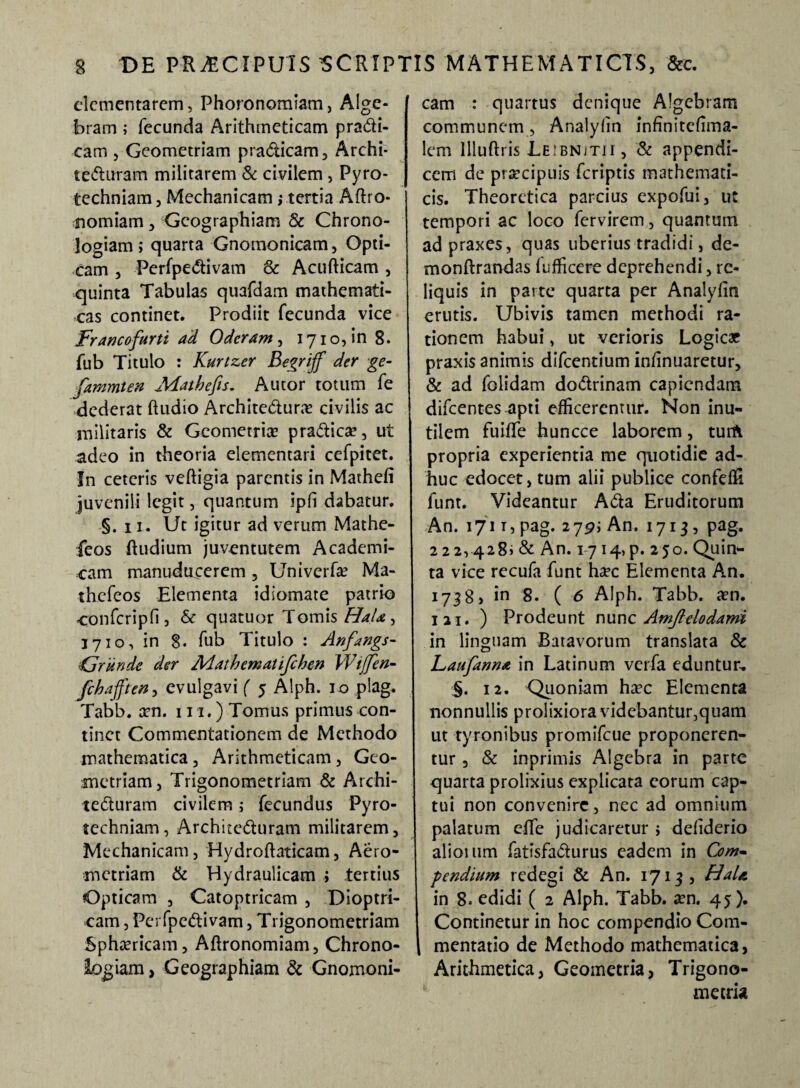 dementarem, Phoronomiam, Alge- bram ; fecunda Arithmeticam pra&i- cam , Geometriam pra&icam, Archi- tefturam militarem & civilem , Pyro- techniam, Mechanicam; tertia Aftro- nomiam, Geographiam & Chrono- logiam; quarta Gnomonicam, Opti¬ cam , Perfpe<5tivam & Acu Ricam, quinta Tabulas quafdam mathemati¬ cas continet. Prodiit fecunda vice Fr anco furti ad Oderam , 1710, in 8. fub Titulo : Kurtzer Begriff der ge- fammten Aiathefis. Autor totum fe dederat ftudio Archite&ura? civilis ac militaris & Geometria? pra&ica?, ut adeo in theoria dementari cefpitet. In ceteris vefligia parentis in Mathefi juvenili legit, quantum ipfi dabatur. §. 11. Ut igitur ad verum Mathe- feos Rudium juventutem Academi¬ cam manudacerem 5 Univerf* Ma- thefeos Elementa idiomate patrio confcripfi, & quatuor Tomis Hala, 3710, in 8. fub Titulo : Anfangs- 'Grunde der Adathematifchen Wtjfen- fchafften, evulgavi ( 5 Alph. 10 plag. Tabb. a?n. 111.) Tomus primus con¬ tinet Commentationem de Methodo mathematica, Arithmeticam, Geo¬ metriam, Trigonometriam & Archi¬ tecturam civilem; fecundus Pyro- techniam, ArchiteCluram militarem, Mechanicam, Hydroflaticam, Aero- metriam & Hydraulicam ; tertius Opticam , Catoptricam , Dioptri- cam, Pe: fpeCtivam, Trigonometriam Sphericam, ARronomiam, Chrono- logiam, Geographiam & Gnomoni¬ cam : quartus denique Algebram communem, Analyfin fnfinitdima- lem llluRris Leibnjtii, & appendi¬ cem de praecipuis feriptis mathemati¬ cis. Theoretica parcius expofui, ut tempori ac loco fervirem, quantum ad praxes, quas uberius tradidi, de- monRrandas fufficere deprehendi, re¬ liquis in parte quarta per Analyfin erutis. Ubivis tamen methodi ra¬ tionem habui, ut verioris Logic* praxis animis difeentium infinuaretur, & ad folidam dodrinam capiendam difeentes apti efficerentur. Non inu¬ tilem fuiffe huncce laborem, turft propria experientia me quotidie ad¬ huc edocet, tum alii publice confeffi funt. Videantur ACta Eruditorum An. 1711, pag. 2j9i An. 1713, pag. 222,428» & An. 1714, p. 250. Quin¬ ta vice recufa funt haec Elementa An. 1738, in 8. ( 6 Alph. Tabb. a?n. I2i. ) Prodeunt nunq Amjlclodami in linguam Batavorum translata & Laufanna in Latinum verfa eduntur, §. 12. Quoniam haec Elementa nonnullis prolixiora videbantur^quam ut tyronibus promifeue proponeren¬ tur , & inprimis Algebra in parte quarta prolixius explicata eorum cap¬ tui non convenire, nec ad omnium palatum efle judicaretur j defiderio alioium fatisfadurus eadem in Com¬ pendium redegi & An. 1713, Hala in 8» edidi ( 2 Alph. Tabb. aen. 45). Continetur in hoc compendio Com¬ mentatio de Methodo mathematica, Arithmetica, Geometria, Trigono- m e tria
