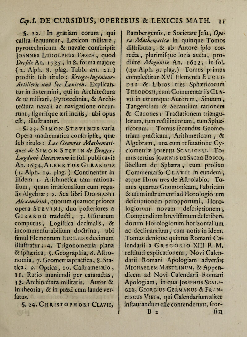§. 22. In gratiam eorum, qui caftra fequuntur, Lexicon militare, pyrotechnicum & navale confcriplit JOANNES LuDOLPHUS F;£SCH, quod Drefda An. 17 35, in 8» forma majore {2. Aiph. 8. plag. Tabb. a?n. 21.) prodiit lub titulo: Knegs-Ingenieur- Artillerie und See Lexicon. Explican¬ tur in iis termini, qui in Architectura & re militari, Pyrotechnia, & Archi- teCtura navali ac navigatione occur¬ runt figurifque teri incilis, ubi opus eft, illuftrantur. §.23. Simon StevINUS varia Opera mathematica confcripiit, qua» fub titulo : Les Oeuvres Aiathemati- ques de S1M o N S T E V 1 N de Bruges, Lugduni Batavorum in fol. publicavit An. 1^34,Albeams Girardus (r. Alph. 19. plag.) Continentur in iifdem 1. Arithmetica tam rationa¬ lium, quam irrationalium cum regu¬ lis Algeb-se; 2. Sex libri Diophanti Alexandrini, quorum quatuor priores opera Stbvini, duo poheriores a Girardo tradu&i, 3. Ufurarum computus , Logiftica decimalis, & incommenfurabilium doCtrina, ubi fimul Elementum Eucl/d;s decimum illuftratur; 4. Trigonomctria plana &fpha?rica, j.Geograph a, 6.Aftro- nomia, 7. Geometria practica, S.Sta- tica, 9. Optica, 10. Cafhameratio, 11. Ratio muniendi per cataraCtas, 12. ArchiteCtura militaris. Autor & in theoria, & in praxi cum laude ver- fatus. §. 24.Christophori Clavii, Bambergenfis, e Societate Jefu , Ope< ra AAathematica in quinque Tomos diflributa , & ab Autore ipfo cor¬ recta, plurimifque locis aucta, pro¬ diere MoguntU An. 1612, in fol. (40 Alph. 9. plag.) Tomus primus complectitur XVI Elementa E u c l r- DI s & Libros tres Sphaericorum The odosji, cum Commentariis Cl a- vii in utrumque Autorem, Sinuum, Tangentium & Secantium rationem & Canones; TraCtationem triangu¬ lorum, tum reClilineorum, tum Sphae¬ ricorum. Tomus fecundus Geome¬ triam praCticam, Arithmeticam , & Algebram, una cum refutatione Cv- clometriae Josephi Scaligerl To¬ mus tertius Joannis de Sacro Bosco, libellum de Sphsera , cum prolixo Commentario Clavii in eundem , atque libros tres de Aftrolabio. To¬ mus quartus Gnomonicam, Fabricam & ulum inftrumcntiad Horologiorum deferiptionem peropportuni, Horo¬ logiorum novam deferiptionem, Compendium brevilFmum deferiben- dorum Horologiorum horizonrafum ac declinantium, cum notis in idem. Tomus denique quintus Romani Ca¬ lendarii a Gregorio XIII P. M. reftituti explicationem , Novi Calen- darii Romani Apologiam adverfus Michaelem IVLestlinum, & Appen¬ dicem ad Novi Calendarii Komani Apologiam, in qua JosephusScali- ger, Georg:us Germanus &Fran- ciscus Vieta, qui Calendarium a iter inftaurandum eRe contenderunt, feor- B 2 fira