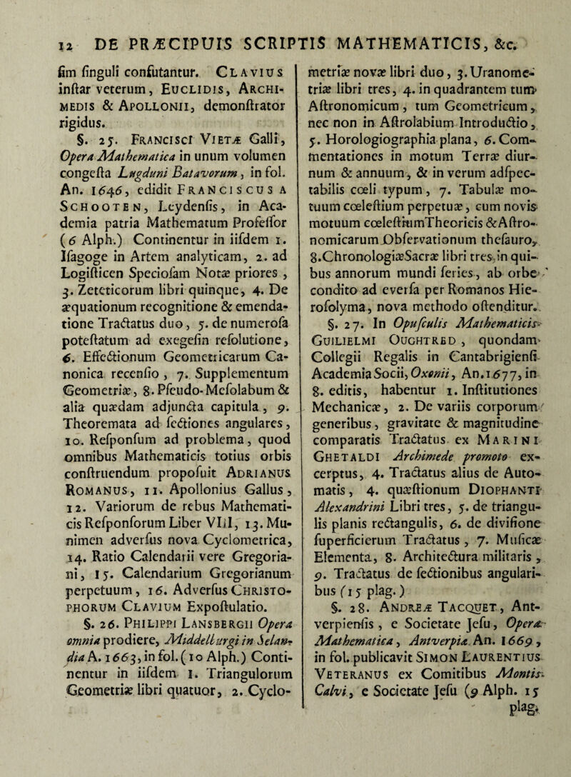 fim finguli confutantur. C L a v i u s inftar veterum, Euclidis, Archi¬ medis & Apollonii, demonftrator rigidus. §. 25. Francisci Viet^ Galli, Opera Mathematica in unum volumen congefta Lugduni Batavorum, in foL An. 1646, edidit Fran ci s cu s a Schooten, Lcydenfis, in Aca¬ demia patria Mathematum ProfeiTor ( 6 Alph.) Continentur in iifdem r. Ifagoge in Artem analyticam, 2. ad Logifticen Speciofam Nota? priores , 3. Zeteticorum libri quinque, 4* De aequationum recognitione & emenda¬ tione Tra&atus duo, 5. de numerofa poteftatum ad exegeiin refolutione, 6. Effe&ionum Geometricarum Ca¬ nonica recenfio , 7. Supplementum Geometria’, 8*Pfeudo-Mefolabum& alia quadam adjun&a capitula , 9. Theoremata ad fc<5tiones angulares, 10. Refponfum ad problema, quod omnibus Mathematicis totius orbis conftruendum propofuit Adrianus Romanus, ii. Apollonius Gallus, 12. Variorum de rebus Mathemati¬ cis Refponforum Liber VIil, 13. Mu¬ nimen adverfus nova Cyclometrica, 14. Ratio Calendarii vere Gregoria- ni, 15. Calendarium Gregorianum perpetuum, 16. Adverfus Christo- phorum Clavium Expoftulatio. §. 26. Philippi Lansbergii Opera omnia prodiere, Mtddellurgi in Selan? dtak, 1663, in fol.( 10 Alph.) Conti¬ nentur in iifdem 1. Triangulorum Geometris? libri quatuor, 2. Cyclo- metria?nova?libri duo, 3.Uranome- tria? libri tres, 4. in quadrantem tum> Aftronomicum , tum Geometricum, nec non in Aftrolabium Introdu&io, 5. Horologiographia plana, 6. Com¬ mentationes in motum Terra? diur¬ num & annuum, & in verum adfpec- tabilis coeli typum, 7. Tabula? mo¬ tuum cceleftium perpetua?, cum novis motuum coeleftrumThconeis &Aftro- nomicarumjDbfervationum thefauro^ g.Chronologia?Sacra? libri tres,in qui¬ bus annorum mundi feries, ab orbe condito ad everfa per Romanos Hie- rofolyma, nova methodo offenditur. §. 27. In Opufculis Mathematicis- Gujlielmi Oughtred , quondanu Collegii Regalis in Cantabrigienfi Academia Socii, 0xenii, An. 167 7, in 8. editis, habentur 1. Inftitutiones Mechanica?, 2. De variis corporum' generibus, gravitate & magnitudine comparatis Tractatus ex Marini Ghetaldi Archimede promoto ex¬ cerptus, 4. Tractatus alius de Auto¬ matis , 4. quaftionum Diophanti Alexandrini Libri tres, 5. de triangu¬ lis planis re&angulis, 6. de divifione fuperficierum Tractatus , 7. Muficas Elementa, S- Archite&ura militaris , 9. Traftatus de fe&ionibus angulari¬ bus (15 plag.) §. 28. Andreae Tacquet, Ant- verpienfis , e Societate Jefu, Opera. Mathematica, Antverpia. An. 1669 , in fol. publicavit Simon Laurentius Veteranus ex Comitibus Montis* Calvi, e Societate Jefu (9 Alph. 15 pia&