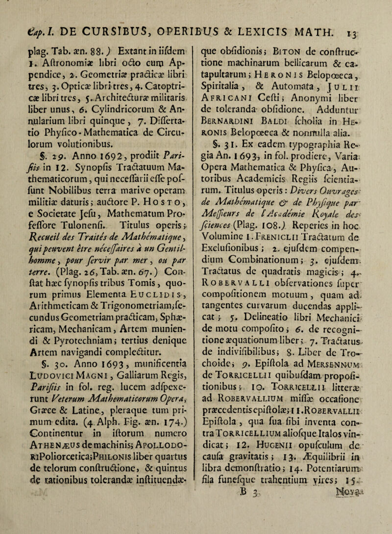 plag. Tab. aen. 88*) Extant in iifdem K Aftronomia? libri odo curp Ap¬ pendice, 2. Geometria? practiea? libri tres, 3. Optica? libri tres, 4. Catoptri- cae libri tres, 5. Architedura? militaris liber unus, 6. Cylindricorum & An¬ nularium libri quinque , 7. Differta- tio Phyffco-Mathematica de Circu^ lorum volutionibus. §. 29. Anno 1692, prodiit Pari- fiis in 12. Synopfis Tradatuum Ma¬ thematicorum , qui neceffarii effe pof- funt Nobilibus terra marive operam militia? daturis; audore P. Hosto, e Societate Jefu, Mathematum Pro* feflore Tulonenfi. Titulus operis ; Recueil des Traites de Adathematiquc, qui peuvent etre neceffaires a un Gentil- homme, pour feruir par mer , ou par terre. (Plag. 26, Tab. aen. 67.) Con¬ flat haec fynopfis tribus Tomis , quo¬ rum primus Elementa Euclid 1 s, Arithmeticam & Trigonometriam;fe- cundus Geometriam pradicam, Sphe¬ ricam, Mechanicam, Artem munien¬ di & Pyrotechniam; tertius denique Artem navigandi compleditur. §. 30. Anno 1693, munificentia Ludovigi Magni , Galliarum Regis, Parifiis in fol. reg. lucem adfpexe- runt Veterum Mathematicorum Opera, Grece & Latine, pleraque tum pri¬ mum edita. (4 Alph. Fig. a?n. 174.) Continentur in iflorum numero Athen^us de machinis; Apollodo- RiPoliorcetica;PHiLONis liber quartus de telorum conftrudione> & quintus <de rationibus tolerande inftituende- que obffdionis; Biton de conffruc- tione machinarum bellicarum & ca¬ tapultarum jHeronis Belopoeeca, Spiritalia , 8c Automata , Julii Africani Cefti; Anonymi liber de toleranda' obfidione. Adduntur Bernardini Baldi fcholia in He- ronis Belopoeeca & nonnulla alia. §. 31. Ex eadem typographia Re¬ gia An. 1 693j in fol. prodiere, Varia; Opera Mathematica & Phyiica , Ac¬ toribus Academicis Regiis fcientia- rum. Titulus operis : Divers Ouvrages de Adathematique (p de Phyfique par Adejfieurs de £Acadernie Koyale des' fiiences(Plag* lo8.j Reperies in hoc Volumine I.Freniclii Tradatum de Exeiufionibus ; 2.. ejufdem compen¬ dium Gombinationum; 3. ejufdem. Tradatus de quadratis magicis ; 4.. Robervalli obfervationes fuper' compofitionem motuum , quam ad- tangentes curvarum ducendas appli¬ cat f 5. Delineatio libri Mechanici de motu compofito; 6. de recogni¬ tione aequationum liber; 7. Tradatus de indivifibilibus; g. Liber de Tro¬ choidei p. Epiftola ad Merslnnum de Torricellii quibufdam. propor¬ tionibus; 10. Torrtcellii littera? ad Robervallium mifia? occafione p raece den tis epi ftola?;i 1.R0 be r vallii Epiftola , qua fua fibi inventa con¬ tra Torricellium aliofqueItalos vin¬ dicat; 12. Hugenii opufculum de caufa gravitatis; 13. ^quilibrii in libra demonftratio; 14. Potentiarum fila funefquc trahentium yires; 15,- 13 3,,