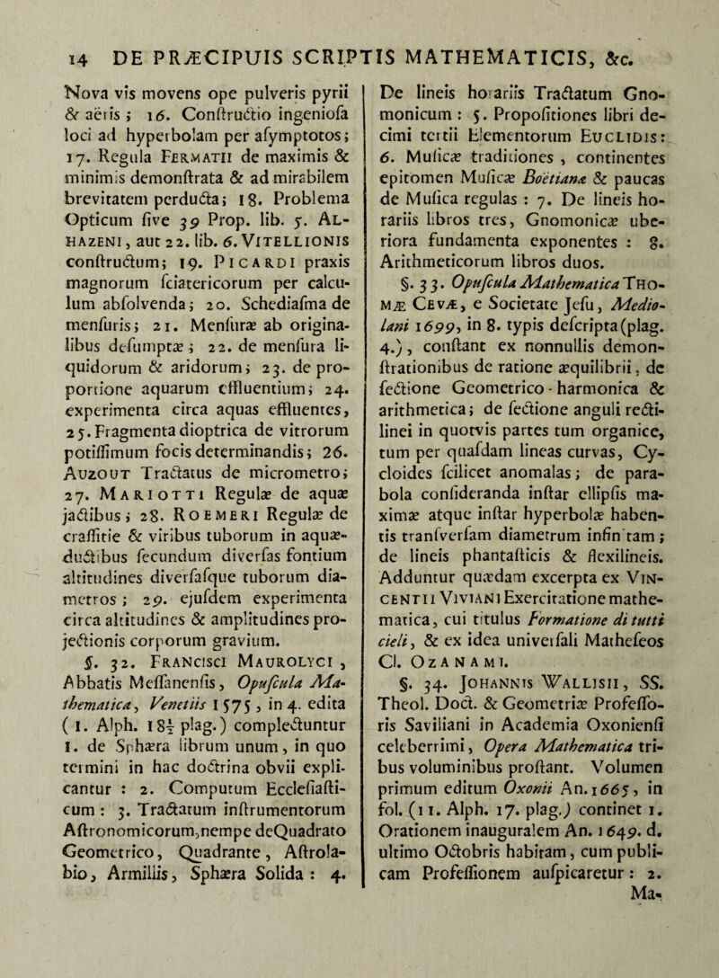 Nova vis movens ope pulveris pyrii & aeris ; 16. Conftrubio ingeniola loci ad hyperbolam per afymptotos; 17. Regula Fermatii de maximis & minimis demonftrata & ad mirabilem brevitatem pcrduba; 18. Problema Opticum five 39 Prop. lib. y. Al- HAZENI , aut 22. lib. 6. Vitellionis conftrubum; 19. Picardi praxis magnorum fciatericorum per calcu¬ lum abfolvenda; 20. Schediafma de menfuris; 21. Menfurae ab origina¬ libus defumptae ; 22. de menfura li¬ quidorum & aridorum; 23. de pro¬ portione aquarum effluentium i 24. experimenta circa aquas effluentes, 25.Fragmentadioptrica de vitrorum potiffimum focis determinandis; 26. Auzout Tractatus de micrometro; 27. Mariotti Regulae de aquae jadibus ; 28. Roemeri Regule de craffitie Sc viribus tuborum in aquae¬ ductibus fecundum diverfas fontium altitudines diverfafque tuborum dia¬ metros ; 29. ejufdem experimenta circa altitudines & amplitudines pro¬ jectionis corporum gravium. 5. 32. Francisci Maurolyci j Abbatis MefTanenfts, Opufcula Ma¬ thematica , Venetiis I 575 5 in 4. edita ( 1. Alph. I8y plag.) complebuntur I. de Sphaera librum unum, in quo termini in hac dobrina obvii expli¬ cantur : 2. Computum Ecclefiafti- cum : 3. Trabatum inffrumentorum Aftronomicorum,nempe deQuadrato Geometrico, Quadrante, Aftrola- bio. Armillis, Sphaera Solida : 4. De lineis hojariis Trabatum Gno¬ monicum : 5. Propofitiones libri de¬ cimi tettii Elementorum Euclidis: 6. Mulicae traditiones , continentes epitomen Mu licte Boetiana & paucas de Mulica regulas : 7. De lineis ho¬ rariis libros tres, Gnomonica ube¬ riora fundamenta exponentes : 8. Arithmeticorum libros duos. §.33. OpufculaMathematicaFYlo- Cev,€, e Societate Jefu, Medio¬ lani 1699, *n 8. typis dcfcripta(plag. 4.), condant ex nonnullis demon- ffrationibus de ratione aequilibrii, de febione Geometrico - harmonica & arithmetica ; de febione anguli rebi- linei in quotvis partes tum organice, tum per quafdam lineas curvas, Cy- cloidcs fcilicet anomalas; de para¬ bola conlideranda inftar elliplis ma¬ ximae atque inftar hyperbolae haben¬ tis tranlverfam diametrum infin tam ; de lineis phantafficis & ffexilineis. Adduntur quaedam excerpta ex Vin¬ centi 1 Viviani Exercitatione mathe¬ matica, cui titulus Formatione dituttt cieli, & ex idea univeifali Mathefeos Cl. Oz A N A MI. §. 34. JOHANNTS 'WaLLISII , SS. Theol. Dob. & Geometriae Profeffo- ris Saviliani in Academia Oxonienli celeberrimi, Opera Mathematica tri¬ bus voluminibus proftant. Volumen primum editum Oxonii An. 1665, in fol. (11. Alph. 17. plagj continet 1. Orationem inauguralem An. 1649. d. ultimo Obobris habitam, cum publi¬ cam Profeflionem aufpicaretur: 2. Ma-