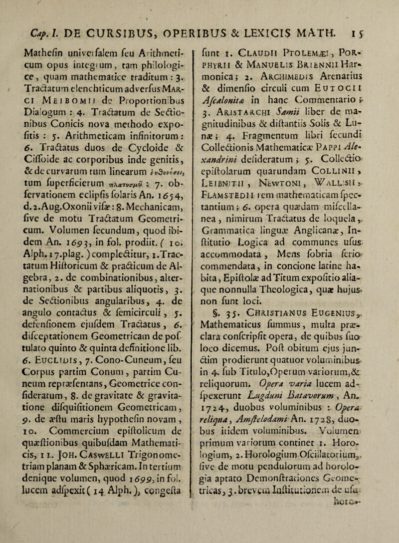 Mathefin univerfalem feu Arithmeti¬ cum opus integmm, ram philologi- ce, quam mathematice traditum : 3. Tractatum elenchticumadverfusMAR- ci Mbjbomii de Proportionibus Dialogum : 4. Tradatum de Sedio- nibus Conicis nova methodo expo¬ litis ; 5. Arithmeticam infinitorum: 6. Tradatus duos de Cycloide & CifToide ac corporibus inde genitis, & de curvarum tum linearum h tum fuperheierum vaw < 7. ob- fervationem eclipfis folaris An. 1654, d.2.Aug.Oxonii vifa?: 8. Mechanicam, live de motu Tradatum Geometri¬ cum. Volumen fecundum, quod ibi¬ dem An. 16P3, in fol. prodiit, f 10. Alph.17.plag. )compleditur, 1.Trac¬ tatum Hiftoricum & pradicum de Ai- gebra, 2. de combinationibus, alter¬ nationibus & partibus aliquotis, 3. de Sedionibus angularibus, 4. de angulo contactus & femicirculi, j. defenfionem ejufdem Tradatus , 6. difeeptationem Geometricam de pof tulato quinto & quinta definitione lib. 6. Euclidis , 7. Cono-Cuneum, feti Corpus partim Conum, partim Cu¬ neum repraTentans, Geometrice con- fideratum, 8- de gravitate & gravita- tione difquifitionem Geometricam, 9. de tcftu maris hypothefin novam , 10. Commercium epiftolicum de quaeflionibus quibufdam Mathemati¬ cis, 11. Joh. Caswelli Trigonome- triam planam & Sphaericam. In tertium denique volumen, quod 1699, in fol. lucem adfpexit( 14 Alph,), congefta funt 1. Claudii Ptolemaei, Por- phyrii & Manublis BRifiNNiiHar* monica; 2. Archimedis Arenarius & dimenfio circuli cum Eutocii Afcalonita in hanc Commentario; 3. Aristarchi Samii liber de ma¬ gnitudinibus & diftantiis Solis & Lu¬ nae ; 4. Fragmentum libri fecundi Colledionis Mathematica: Pappi Ale- xandrmi delideratum j 5. Colledio epiftolarum quarundam Collinii » Leibnitii , Newtoni , ^all:sii3 Flamstedi i rem mathematicam fpec- tantiumfd. opera quaedam raifcdia- nea , nimirum Tradatus de loquela,, Grammatica lingux5 Anglicanae, In- ftitutio Logica ad communes ufus: accommodata, Mens fobria ferio commendata, in concione latine ha¬ bita , Epiftolae ad Titum expolitio alia¬ que nonnulla Theologica, quae hujus- non funt loci. §. 35. Christianus Eugenius*. Mathematicus fummus, multa prae¬ clara confcrip/it opera, de quibus fuo loco dicemus. Poft obitum ejus jun- dim prodierunt quatuor voluminibus' in 4, fub Ticuio,Operum variorum,& reliquorum. Opera varia lucem ad- fpexerunt Lugduni Batavorum , An» 1724, duobus voluminibus Opera reliqua, Amjlelodami An. 17285 duo¬ bus itidem voluminibus. Volumen primum variorum continet 1. Horo¬ logium, 2. Horologium Ofcillatorium^, (ive de motu pendulorum ad horolo¬ gia aptato Demonftrationes Geome¬ tricas, 3. brevem Iahitutioncm de ufu< iTOIG*-