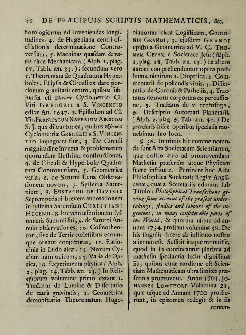 horologiorum ad inveniendas longi¬ tudines, 4. de Hugeniana centri of- cillationis determinatione Contro- verftam, 5. Machinas quafdam & va¬ ria circa Mechanicam. (Alph. 1, plag. 17, Tabb. a?n. 33.); fecundum vero 1. Theoremata de Quadratura Hyper¬ boles , Eliipfis & Circuli ex dato por¬ tionum gravitatis centro, quibus fub- junda eft Cyclometria? CL Viri Gregorii a S. Vincentio edita? An. 1647. 2* Epiftolam ad Cl. Vir.FRANciscuM Xaverium Ainscom S. J. qua diluuntur ea, quibus eZhu<rn Cyclometria? Gregorii a S. Vincen- tio impugnata fuit, 3. De Circuli magnitudine Inventa & problematum quorundam illuftrium conftrudiones, 4. de Circuli & Hyperbolo? Qtiadra- tura Comroverfiam, 5. Geometrica varia, 6. de Saturni Luna Obferva- tionem novam, 7. Syftema Satur¬ nium, 8. Eustachii de Divinis Septempedani brevem annotationem in fyftema Saturnium Christiani Hugenii, 8. brevem affiertionem fyf- tematis Saturnii fui, p. de Saturni An- nulo obfer vatio nes, 10. Cofmotheo- ron, five de Terris coeleftibus earum- que ornatu conjeduras, 11. Ratio¬ cinia in Ludo aleas, 12. Novum Cy¬ clum harmonicum, 13. Varia de Op¬ tica, 14. Experimenta phyfica ( Alph. 2, plag. 14^ Tabb. a?n. 2 3. ) In Reli- qfiorum volumine primo extant 1. Tradatus de Lumine & Differtatio de caufa gravitatis, 2. Geometrica demonftratio Theorematum Huge- . & nianorum circa Logifticam, Gltido- nis Grandi, 3. ejufdem Grandi epiftola Geometrica ad V. C. Tho- wam Cevam e Societate Jefu(AIph. i,plag. 18, Tabb. a?n. 15.) in altero autem comprehenduntur opera poft- huma, nimirum i. Dioptrica, 2. Com¬ mentarii de poliendis vitris, 3. Difter- tatio de Coronis & Parheliis, 4. Trac¬ tatus de motu corporum ex percuffio- ne, 5. Tradatus de vi centrifuga, 6. Defcriptio Automati Planetarii. ( Alph. 2, plag. 6, Tab. a?n. 43. ) De praeclaris hifce operibus fpecialia mo¬ nebimus fuo loco* §, 36. Inprimis hic commemoran¬ da funtAda Societatum Scientiarum, qua? noftro sevo ad promovendam Matheftn pra?ferdm atque Phyficam fuere inftituta?. Pertinent huc Ada Philofophica Societatis Regia? Angli- cana? ,qua?a Secretariis eduntur fub Titillo Philofophical Tranfaclions gi- ving fome account of the prafent under- takings, fludies and labours of the in - genious, in many conjiderahle parts of the World, & quorum ufque ad an¬ num 1734, proflant volumina 38. De his lingulis dicere ab inftituto noftro alienum eft. Sufficit itaque monuiffe, quod in iis contineantur plurima ad matheftn fpedantia ledu digniffima iis, quibus cura? cordique eft Scien¬ tiam Mathematicam ultra limites pra?- fentes promovere. Anno 1705, Jo- hannes Lowthorp Volumina 21, : qua? ufque ad Annum 1700 prodie- , runt, in epitomen redegit & in iis conten-