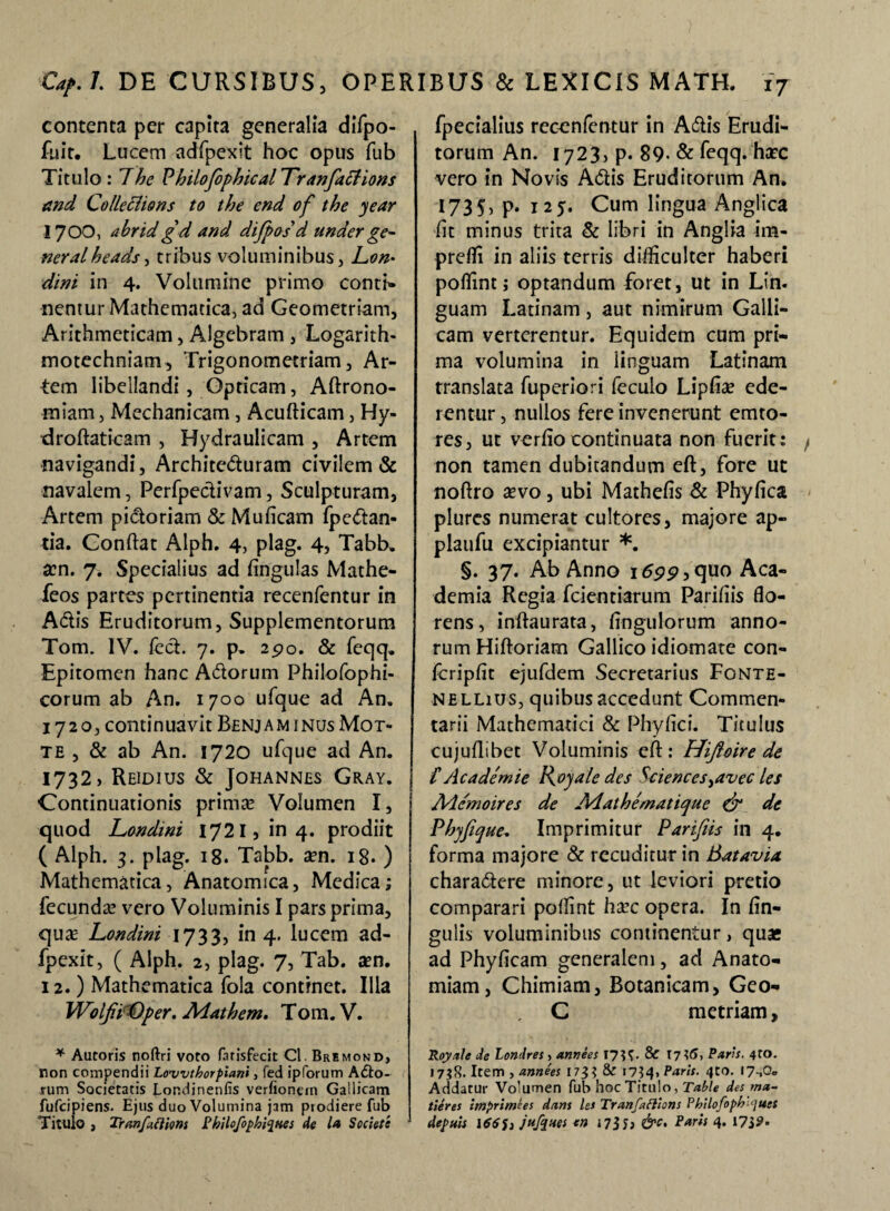 contenta per capita generalia diTpo- fuir. Lucem adfpexit hoc opus fub Titulo : 7he Pbilojopbical 'Tranfaftions and Colleclions to tbe end of tbe year 1700, abrid gd and dijpos d under ge¬ nerat heads , tribus voluminibus, Lon• dini in 4. Volumine primo contig¬ nentur Mathematica, ad Geometriam, Arithmeticam, Algebram , Logarith- motechniam, Trigonometriam, Ar¬ tem Iibellandi, Opticam, Aftrono- miam, Mechanicam, Acufticam, Hy- droftaticam , Hydraulicam , Artem navigandi, Architeduram civilem & navalem, Perfpedivam, Sculpturam, Artem pictoriam & MuAeam fpcdan- tia. Condat Alph. 4, plag. 4, Tabb. a?n. j. Specialius ad Angulas Mathe- feos partes pertinentia recenfentur in Adis Eruditorum, Supplementorum Tom. IV. fed. 7. p. 2po. & feqq. Epitomen hanc Adorum Philofophi- corum ab An. 1700 ufque ad An. 1720, continuavit Benjam inus Mot- te , & ab An. 1720 ufque ad An. 1732, REIDIUS & JOHANNES GRAY. Continuationis prima? Volumen I, quod Londini 1721, in 4. prodiit ( Alph. 3. plag. 18. Tabb. a?n. 18. ) Mathematica, Anatomica, Medica; fecunda? vero Voluminis I pars prima, qua? Londini 1733, in 4. lucem ad- fpexit, ( Alph. 2, plag. 7, Tab. aen. 12.) Mathematica fola continet. Illa WolfiOper. Adatbem. Tom. V. * Autoris noftri voto farisfecit Cl. Bremond, non compendii Lowthorpiani, fed ipforum A£to- rum Societatis Lor.dinenlis verfiontm Gallicam fufcipiens. Ejus duo Volumina jam ptodiere fub fpecialius recenfentur in Adis Erudi¬ torum An. 1723, p. 89-& feqq. hax vero in Novis Adis Eruditorum An. U35) P* 125. Cum lingua Anglica iit minus trita & libri in Anglia im- preffi in aliis terris difficulter haberi poffint; optandum foret, ut in Lin. guam Latinam, aut nimirum Galli¬ cam verterentur. Equidem cum pri¬ ma volumina in linguam Latinam translata fuperiori feculo LipAa? ede¬ rentur , nullos fere invenerunt emto- res, ut verAo continuata non fuerit: non tamen dubitandum eft, fore ut noftro a?vo, ubi MatheAs & PhyAca plures numerat cultores, majore ap- plaufu excipiantur *. §. 37. Ab Anno i6pp,quo Aca¬ demia Regia fcientiarum Paridis flo¬ rens, inftaurata, Angulorum anno¬ rum Hiftoriam Gallico idiomate con- fcripjfit ejufdem Secretarius Fonte- nellius, quibus accedunt Commen¬ tarii Mathematici & Phyfici. Titulus cujuftibec Voluminis eft: Hifto ire de £ Ac a dem ie Roya/e des Sciences >avec les Ad emo ires de Adathematique & de Pbyfique. Imprimitur Parifiis in 4. forma majore & rccuditur in Batavia charadere minore, ut leviori pretio comparari poffint ha?c opera. In An¬ gulis voluminibus continentur, quae ad PhyAcam generalem, ad Anato- miam, Chimiam, Botanicam, Gco- C metriam, Royale de Londres, annees & 17*5, Paris. 4*0* 1738. Item , annees 173* & 17*4, Paris. 4to. I7n0. Addatur Volumen fub hoc Titulo, Table des ma- tieres imprimees dans les Tranfaflions Phllofophques