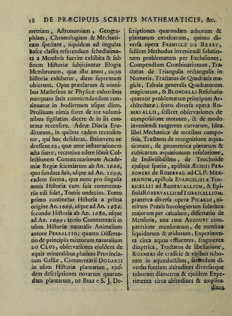 mctriam , Aftronomiam , Geogra¬ phiam , Chronologiam & Mechani¬ cam fpedant, liquidem ad lingulas hafce claffes referendum fchediafma- ta a Membris fuerint exhibita & fub finem Hiftoria? fubjiciuntur Elogia Membrorum, quas ifto anno, cujus hiftoria exhibetur, diem fupremum obierunt, Opus praeclarum & omni¬ bus Mathefeos ac Phylica? cultoribus nunquam fatis commendandum con¬ tinuatur in hodiernum ufque diem. Prolixum nimis foret de tot volumi¬ nibus iigillatim dicere & in iis con¬ tenta recenfere. Adeat Diaria Eru¬ ditorum, in.quibus eadem recenfen- tur, qui hoc defiderat,. Bniravcro ne deelfentea, qua? ante inftaurationem a&a~ fuere, recentius edere libuit Coi- legionem Commentariorum Acade¬ miae Regiae fcientiarum ab An. 166S> quo fundata fuit, ufque ad An. 1699, eadem forma, qua nunc pro lingulis annis Hiftoria cum fuis commenta¬ riis edi folet, Tomis undecim. Tomo primo continetur Hiftoria a prima origine An. 1666} ufque ad An. i6%6> fecundo Hiftoria ab An. 1686, ufque ad An, 1699 »tertio Commentarii in ufum, Hiftoria? naturalis Animalium autore PERRALrio; quarto Differta- tio de principiis mixtorum naturalium du Clos, obfervationes ejufdem. de aquis mineralibus plurium Provincia¬ rum Galliae, Commentarii Dodarti in ufum Hiftoria? plantarum , ejuf- dem deferiptiones novarum quarun- jdam plantarum, de Beze e S. J. De¬ feriptiones quarundam arborum 8t plantarum exoticarum, quinto di- verfa opera Freniclii de Bessy, fcilicet Methodus inveniendi folutio- nem problematum per Excluliones, Compendium Combinationum, Tra* datus de Triangulis redangulis in Numeris, Tradatus de Quadratis ma¬ gicis, Tabula generalis Quadratorum magicorum, & Blondelli Refolutio quatuor problematum principum Ar- chitedura?; fexto diverfa opera Ro berv allii,. fcilicet obfervariones de eompolitione motuum, 8c de modo* inveniendi tangentes curvarum, Idea, libri Mechanica? de motibus compo- litis, Tradatus de recognitione aequa¬ tionum , de geometrica planarum & cubicarum aequationum refolutione, de Indivilibilihus, de Trochoide ejufque fpatio, epiftola aEgidi 1 Per- soneri de Roberval adCl.P. Mer~- sfiNNUM,epiftola Evangelist^Tor- ricillii ad Robervallium, & Epi- ftolaROBERVALLU adTORRtCELLIUM»,- pra?terea diverfa opera Picardi , ni¬ mirum Praxis horologiorum folarium majorum per calculum , dilfertatio de Menfuris, una cum Auzoutj com¬ paratione menfurarum, de menfura liquidorum & aridorum . Experimen¬ ta circa aquas effluentes, fragmenta dioptrica, Tradatus de libeilarione y Rgemeri de cralliiie & vi/ibus tubo¬ rum in aquaedudibus, fecundum di- verfas fontium altitudines diverfasque tuborum diametros & ejufdem Expe¬ rimenta circa altitudines & amplitu-