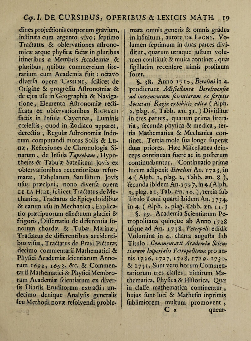 dines projedionis corporum gravium, inftituta cum argento vivo > feptimo Tranatus & obfervationes aftrono- micas atque phyfica? facte in pluribus itineribus a Membris Academia? & pluribus, quibus commercium dite- rarium cum Academia fuit : octavo diverfa opera Cassi ni, fciiicet de Origine & progreflfu Aftronotniae & de ejus ufu in Geographia & Naviga¬ tione, Elementa Aftronomia? redi- ficata ex obfervationibus RiCHerii fadis in Infula Cayenna?, Luminis coeleftis, quod in Zodiaco apparet, detedio , Regulae AftrOnomia? Indo¬ rum computandi motus Solis & Lu¬ na? , Reflexiones de Chronologia Si¬ marum , de Infula Taprobane, Hypo- thefes & Tabula? Satellitum Jovis ex obfervationibus recentioribus refor¬ mata? , Tabularum Satellitum Jovrs ufus praecipui; nono diverfa opera de la Hire, fciiicet Tradatus de Me¬ chanica, Tradatus deEpicydoidibus & earum ufu in Mechanica , Explica¬ tio praecipuorum effeduum glaciei & frigoris, Differtatio de differentia fo- norum chorda & Tuba? Marina?, Tradatus de differentibus accidenti- busvifus, Tradatusde PraxiPidura?; decimo commentarii Mathematici & Phyfici Academia? fcientiarum Anno¬ rum 1692, 1693, &c. & Commen¬ tarii Mathematici & Phyfici Membro¬ rum Academia’ fcientiarum ex diver- fis Diariis Eruditorum extradi; un¬ decimo denique Analyfis generalis feu Methodi novas refolvendi proble¬ mata omnis generis & omnis gradus in infinitum, autore de Lagny. Vo¬ lumen feptimum in duas partes divi¬ ditur, quarum utraque juftum volu¬ men conftituit & multa continet, qua? figillatim recenfere nimis prolixum foret» §. 38. Anno 171 o, Berolini in 4. prodierunt Aiifcellanea Berolinenfia ad incrementum fcientiarum ex feriptis Societati Regia exhibitis edita ( Alph. 2, plag. 6, Tabb. a?n. 31. ) Dividitur in tres partes, quarum prima litera- ria, fecunda phyfica & medica, ter¬ tia Mathematica & Mechanica con¬ tinet. Tertia mole fu a longe fuperat duas priores. Ha?c Mifcellanea dein¬ ceps continuata fuere ac in pofterum continuabuntur. Continuatio prima lucem adfpexit Berolini An. 172 3, in 4 ( Alph. 1, plag. 2, Tabb. a?n. 8 ), fecunda ibidem An. 172% in 4.(Alph. t-, plag. 2i, Tab. a?n. 10. ), tertia fub Titulo Tomi quarti ibidem An. 1734, in 4. ( Alph. 2, plag. Tabb. a?n. 11. ) §. 39. Academia Scientiarum Pe- tropolitana quinque ab Anno 1728 ufque ad An. 1738, Petropoli edidit Volumina in 4. charta augufta fub Titulo ; Commentarii Academia Scien¬ tiarum Imperialis Petrop olit ana pro an¬ nis 1726, 1727, 1728, 1729» 1730% & 1731. Sunt vero horum Commen¬ tariorum tres claffes, nimirum Ma¬ thematica, Phyfica & Hiftorica. Qua? in claffe mathematica continentur, hujus funt loci & Mathefin inprimrs fublimiorem multum promovent , C 2 quem*