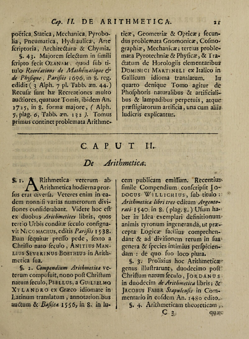 tica?, Geometria & Opticae ,* fecun- poetica, Statica, Mechanica, Pyrobo- lia, Pneumatica, Hydraulica, Arte fcriptoria, Archifeftura* & Chymia. §. 43. Majorem fele^dum in fimili fcripto fecit O^anam\ quod fub ti¬ tulo Re ore at ion s de Aiathematique & de Phjfque, Parifiis i 696, in 8. reg. edidit ( 3 Aiph. 7 pl. Tabb. arn. 44«) Reculae funt hae Recreationes multo au&iores,quatuor Tomis, ibidem An. 1725, in 8. forma majore, ( Alph. f-, plag. <5, Tabb. aen. 1 3 2 ). Tomus primus continet problemata Arithme- dus problemata Gnomonica, Cofmo* graphia?, Mechanicae; terrrus proble- mata Pyrotechniae & Phyficre, & Tra¬ natum de Horologiis elementaribus' Dominici Martineli ex Italico in Gallicum idioma translatum. In quarto denique Tomo agitur de Fhofphoris naturalibus & artificiali¬ bus & lampadibus perpetuis, atque prsefligiatorum artificia, una cum aliiY ludicris explicantur. GAP U T I I. De Arithmetica. fi 1. \ Rithmetica veterum ab 'J[j^ Arithmetica hodierna pror- ftis erat oiverla. Veteres enim in ea¬ dem nonnifi varias numerorum divi— fiones confiderabant. Videre hoc eff ex duobus- Arithmetices libris, quos tertio Urbis condita feculo configna- vit Ni comachus, editis Parifiis I 5 38. Eum fequitur preffo pede, fexto a Ghrifto nato feculo, An*itius Man¬ lius Severinus Boethius in Arith¬ metica fua. §. 2. Compendium Arithmetica ve¬ terum compofuit, nono poft Chriftum natum feculo, Psellus, a Guilielmo Xylandro ex Gra?co idiomate in Latinum translatum, annotationibus annum 8c Bafiea l5$6} in 8. in lu¬ cem publicam emiflTum. Recentium fimile Compendium confcripfit J 0-° docus ¥•] LLiCHius , fub titulo i' Arithmetica libri tres editum Argento- rati 1 540, in g; (plag. 8. ) Ufum ha- ber in Idea exemplari definitionum» animis tyronum ingeneranda, ut prae¬ cepta Logica facilius comprehen¬ dant & ad divifionem rerum in fua genera & fpecies intimius perfpicien- dam : de quo fuo loco plura. §. 3. Prolixius hoc Arithmeticae*’ genus illuftrarunt, duodecimo poft- Chriftum natum feculo ,Jordanus in duodecim de Arithmetica libris> & Jacobus Faber Stapulenfs in Com¬ mentario in eofdem An. 1480 edito,,- §. 4. Arithmeticam theoreticam ^ C & cg^aec