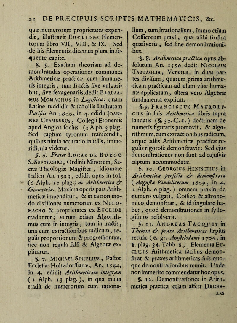 t DE PR^CIPUIS SCRIPTIS MATHEMATICIS, &c. .2 2 qua? numerorum proprietates expen¬ dit, illuftravit Euc lid&s Elemen¬ torum libro VII, VIII, & IX. Sed de his Elementis dicemus plura in.fe- ijuente capite. §, 5. ExaCtam theoriam ad de- monftrandas operationes communes Arithmetica practica? cum innume¬ ris integris, tum fractis five vulgari¬ bus, five fexagenariis,dcdit Barlaa- mus Momachus in Logifhca, quam Latine reddidit & fcholiis illuftratam Parifiis An.i-.5o.oj in 4. edidit Joan- nes Chamberus, Collegii Etonenfis apud Anglos focius. (1 Alph. 3 plag. Sed captum tyronum tranfcendit, quibus nimia accuratio inutilis, immo ridicula videtur. §. 6. Frater Lucas de Burgo S.Sepulchri , Ordinis Minorum, Sa¬ cra? Theologia? Magifter , idiomate Italico An-15 23 , edidit opus in fol. 3 (6 Alph. 10 plag.J de Arithmetica & Geometria. Maxima operis pars Arith¬ metica? impenditur, & in ea non mo¬ do divifiones numerorum ex Nico- macho & proprietates ex Euclide traduntur ; verum etiam Algorith- mus cum in integris , tum in fragis, una cum extractionibus radicum, re¬ gulis proportionum & progreflionum, nec non regula falli & Algebra? ex¬ plicatur. §.7. Michael Stifelius , Paftor Ecclefia? Holtzdorftianse, An. I 544, in 4. edidit Arithmeticam integram ( 1 Alph. 13 plag.), in qua multa tradit de numerorum cum rationa¬ lium , tum irrationalium, immo etiam Coflicorum praxi, qua? alibi fruftra qua?fiveris , fed fine demonftrationi- bus. :§. 8. Arithmetica prattica opus ab- foltitum An. 155<5 dedit Nicolaus Tartaglia, Venetus, in duas par¬ tes divifum, quarum prima arithme¬ ticam praCticam ad ufum vita? huma¬ na? applicatam, altera vero Algebra? fundamenta explicat. §.p. Franc iscus Mauroly- cus in fuis Arithmetica libris fupra laudatis (*§. 3 2. C. 1.) doCtrinam de numeris figuratis promovit, & algo- rithmiim,cum extractionibus radicum, atque aliis Arithmetica? practica? re¬ gulis rigorofe demonfiravit: Sed ejus demonftrationes non fiunt ad cujufvis captum accommodata?. §. ro. Georgius Henischius in Arithmetica perfefta & demonftrata ( Augufia Vindelicorum 1609 , in 4. 2 Alph. 6 plag.) omnem praxin de numero vulgari, Cofiico &aftrono- mico demonftrat, & id fingulare ha¬ bet , quod demonftrationes in fyllo- giftnos refo Iverit. §. n. AndreasTacqjj et in Theoria & praxi Arithmetices firpius recufa (e. gr. Amflelodami 1704, in 8. plag. 34- Tabb 8 ) Elementa Eu¬ clidis Arithmetica facilius demon¬ ftrat & praxes arithmeticas fuis quo¬ que demonftrationibus munit. Unde nonimmerito commendatur hoc opus. §. 12. Demonftrationes in Arith¬ metica praCtica etiam affert Decha- LES