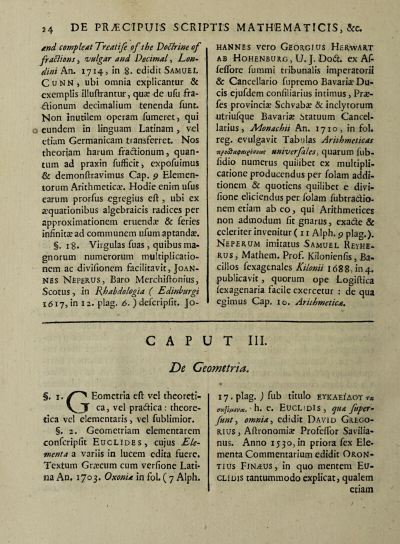 and compleat Treatife of the Doflrine of fraclions, vulgar and Decimal, Eon- dini An. 1714? in g. edidit Samuel Cunn, ubi omnia explicantur & exemplis illuftrantur, qua? de ufu fra¬ ctionum decimalium tenenda funt. Non inutilem operam Tumeret, qui eundem in linguam Latinam, vel etiam Germanicam transferret. Nos theoriam harum fractionum, quan¬ tum ad praxin fufficit, expofuimus & demonftravimus Cap. 9 Elemen¬ torum Arithmetica?. Hodie enim ufus earum prorfus egregius eft , ubi ex aquationibus algebraicis radices per approximationem eruenda? & feries infinita?ad communem ufum aptanda?. §. 18» Virgulas fuas, quibus ma¬ gnorum numerorum multiplicatio¬ nem ac divifionem facilitavit, Joan- nes NepeRUS, Baro Merchiftonius, Scotiis, in Rhabdologia ( Edinburgi 1617, in 12. plag. 6. ) defcripfit. Jo- hannes vero Georgius Herwart ab Hohenburg, U. J. Dodt. ex AT fdfore fummi tribunalis imperatorii & Cancellario fupremo Bavaria? Du¬ cis ejufdem confiliarius intimus, Pr«£- fes provincia? Schvabae & inclytorum utriufque Bavaria statuum Cancel¬ larius , Monachii An. 1710, in fol. reg. evulgavit Tabulas Arithmeticas 7ifc&<x<pxigecr£wt univerjales> quarum iub- fidio numerus quilibet ex multipli¬ catione producendus per folam addi¬ tionem & quotiens quilibet e divi- fione eliciendus per folam fubtraCtio- nem etiam ab eo, qui Arithmetices non admodum fit gnarus, exacte & celeriter invenitur ( 11 Alph. 9 plag.). Neperum imitatus Samuel Reyhe- rus, Mathem. Prof. Kilonienfis, Ba¬ cillos fexagenales Kilonii 1688, in 4. publicavit, quorum ope Logiftica fexagenaria facile exercetur : de qua egimus Cap. io. Arithmetica. CAPUT III. De Geometria. §. 1. Eometria eft vel theoreti- \jy ca, vel pra&ica: theore- tica vel elementaris, vel fublimior. §. 2. Geometriam dementarem confcripfit Euclides, cujus Ele¬ menta a variis in lucem edita fuere. Textum Grn?cum cum verfione Lati¬ na An. 1703. OxonU in fol. ( 7 Alph. 17. plag. ) fub titulo etkaeiaot T* aui^uiva, • h. e. Euclidis, qua fuger• funt 1 omnia, edidit David Grego- rius , Aftronomia? Profeftbr Savilia- nus. Anno 1530, in priora fex Ele¬ menta Commentarium edidit Oron- tius Finaus, in quo mentem Eu¬ clidis tantummodo explicat, qualem etiam