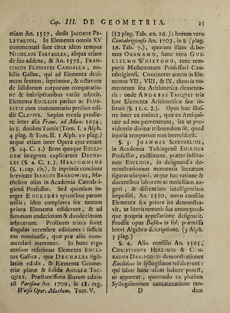 etiam An. 1557, dedit Jacobus Pe- letarius» In Elementa omnia XV commentati funt circa idem tempus Nicolaus Tartaglea, aliqua etiam de fuo addens, & An. 1573 ^ Fran- ciscus Flussates Candalla , no¬ bilis Gallus, qui ad Elementa deci¬ mum fextum, feptimum, & odavum de folidorum corporum comparatio¬ ne & inferiptionibus variis adjecit. Elementa Euclidis pariter ac Flus- satis cum commentario prolixo edi- dit Clavtus. Saepius recufa prodie¬ re inter alia Franc. ad M<zn. I654, in 8- duobus Tomis (Tom. I. 2Alph. 4 plag. & Tom. II. 1 Alph. 20 plag.,) atque etiam inter Opera ejus extant (§. 24. C. 1.) Bene quoque Eucli¬ dem integrum explicarunt Decha- les (§. 4. C. 1.), Heri gonius (§. i.cap. cit.), & inprimisconcinna brevitate Isaacus Barrowius, Ma- thefeos olim in Academia Camabri- gienfi Profeflbr. Sed quoniam in¬ teger E uc l 1 de s tyronibus parum utilis i ideo complures fex tantum priora Elementa ediderunt, & ad fummum undecimum & duodecimum adjecerunt. Prolixum n:mis foret lingulas recenfere editiones : fufficit eas nominaffe, qua? pra? aliis com¬ mendari merentur. In hunc ergo cenfum referimus Elementa Eucli¬ dis Gallica , qua? Dechales figil- latim ed.dit, & Elementa Geome¬ triae piante & folidae Andrews Tac- quet. Praeftantiflima illorum editio eft Parifma An. 1709, in 12. reg. (12 plag. Tab. xn. 16.); horum vero Cantabrigienfis An. 1703 , in 8- (plag. 16. Tab. 7.), quorum illam dvbe- ' mus Ozan amo, hanc vero Gui- lielmo ¥h i s r o N o, tunc tem¬ poris Mathematum Profdfori Can- tabrigienfi. Continetur autem in Ele¬ mento VII, VIII, & IX, theoria nu¬ merorum feu Arithmetica dementa¬ ris: unde A nd R e as Tacqu£t tria ha?c Elementa Arithmetica fua? in- feruit (§. 1 i.c. 2.). Opus hoc iiluf- tre inter ea eminet, qua? ex Antiqui¬ tate ad nos pervenerunt, ita ut pro¬ videntia? divina? tribuendum Iit, quod injuria temporum non interciderit. §.3. JOANNES ScHEUBELlUS, in Academia Tubingenfi Euclidis Profcffor, exiftimans, praeter inflitu- tum Euclidis, in defignandis de- monftrationum momentis litcrarum figuras ufurpari, atque hac ratione & docentibus laborem ac molefliam au¬ geri , & difeentium intclligentiam impediri, An. 1550, novo confilio Elementa fex priora ita demonftra- vit, ut literis remotis fua unumquod¬ que propria appellatione ddignarit. Prodiit opus Bafilea in fol. purmifla brevi A!gebra?dvfcriptione. (3 Alph. j pfc>g-) §. 4. Alio confilio An. 156^ Christianus Herlinus & C n- radus DasipodiUs demonllrationes Euclideas in fyllogifmos refolverunt: qui labor hunc ufum habere poteft, ut appareat , quomodo cx plurium Syllogifmorum concatenatione tan-