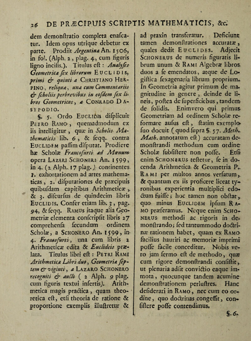 dem demonftratio completa enafca- tur. Idem opus utrique debetur ex parte. Prodiit Argentina An. 1506, in fol. (Alph. 2 , plag. 4, cum figuris ligno incilis.). Titulus eft : Analyfes Geometrica fex librorum Euclidis, primi & quinti a Christiano Her- PINO, reliqua-^ una cum Commentariis & fcholiis perbrevibus in eofdem fex /i* bros Geometricos, a Conrado Da- sy podio. §. 5. Ordo Eucli6i$ difplicuit Petro Ramo-, quemadmodum ex iis mtelligitur , qux in Scholis Ada- thematkis lib, 6 , & feqq. contra Euclidem paflim difputat. Prodiere hae Schola? Francofurti ad Aioenum opera Lazari Schoneri An.. 1599, in 4. (2. Alph.. 17 plag.) continentes !. exhortationem ad artes mathema¬ ticas , 2. difputauones de praecipuis quibufdam capitibus Arithmetica , & 3. difeurfus de quindecim libris Euclidis. Confer etiam lib. 3, pag. 5>4, & feqq. Ramus itaque alia Geo¬ metriae elementa confcripfit libris 27 comprehenfa fecundam ordinem Scholae, a Schonero An. 1599 5 in 4. Fr amo furtis una cum libris 2 Arithmeticae edita & Euclideis prae¬ lata. Titulus libri eft : Petri Rami Arithmetica Fibri duo, Geometria fep- tem gr viginti, a Lazarq Schonero recogniti & auSlt ( 2 Alph. 9 plag. cum figuris textui infertis,). Arith¬ metica magis practica, quam theo- ■ retica eft, etfi theoria de ratione & proportione exemplis illuftretur & ad praxin transferatur. Deficiunt tamen demonfirationes accuratae, quales dedit Euclides. Adjecit Schonerus de numeris figuratis li¬ brum unum & Rami Algebrae libros, duos a fe emendatos, atque de Lo- giftica fexagenaria librum proprium». In Geometria agitur primum de ma. gnitudine in genere , deinde de li¬ neis, poftea de fuperficiebus, tandenrr de folidis. Enimvcro qui primus Geometriam ad ordinem Scholae re¬ formare aufus eft , ftatim exemplo fuo docuit ( quodfupra §, 57. Aieth*, Aiath. annotatum eft) accuratam de- monftrandi methodum cum ordine Scholae fubfiftere non poffe. Etfi enim Schonerus teftctur, fein do¬ cenda Arithmetica & Geometria P». Rami per multos annos verfatum, & quantum ex iis proficere liceat ty- ronibus experientia multiplici edo- <5tum fuilfe j hoc tamen non obftat, quo minus Euclidem ipfum R a* mo praeferamus. Neque enim Scho¬ nerus methodi ac rigoris in de- monftrando; fed tantummodo do<5tri- na? rationem habet, quam ex Ramo facilius hauriri ac memoria? imprimi poffe facile conceditur. Nobis ve¬ ro jam fermo eft de methodo, quae cum rigore dcmonftrandi confiftit, ut plenaria adfit convi&io eaque im¬ mota, quocunque tandem acumine demonftrationem perluftres. Hanc defiderari in Ramo , nec cum eo or¬ dine , quo doctrinas congeflit, con- fiftere poffe contendimus. §.<k