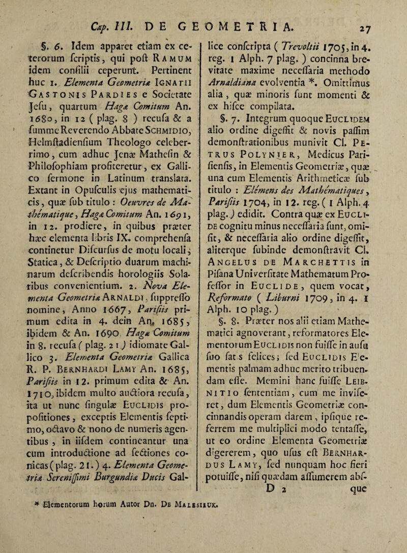 §. 6. Idem apparet etiam ex ce¬ terorum fcriptis, qui poft Ramum idem concilii ceperunt. Pertinent huc i. Elementa Geometria Ignatii 'Gastonis Pardi es e Societate Jefu, quartum Haga Comitum An. i<58°> in 12 ( plag. 8 ) rccufa & a fumme Reverendo Abbate Schmidio, Helmftadienfium Theologo celeber¬ rimo , cum adhuc Jena? Mathcfin & Philofophiam profiteretur, ex Galli¬ co Termone in Latinum translata. Extant in Opufculis ejus mathemati¬ cis , qua? Tub titulo : Oeuvres de Aia- ihematique, Haga Comitum An. 1691, in 12. prodiere, in quibus preeter ha?c elementa Lbris IX. comprehenfa continetur DiTcurfus de motu locali, Statica, & Defcriptio duarum machi¬ narum deferibendis horologiis Sola¬ ribus convenientium. 2. Nova Ele¬ menta Geometria ArnaLdt , Tupprefio nomine, Anno 1667, Parifiis pri¬ mum edita m 4» dein An, 1685? ibidem & An. 1690 Haga Comitum in 8. rccufa ( plag. 2 1) idiomate Gal¬ lico 3. Elementa Geometria Gallica R. P. Bernhardi Lamy An. 1685, Parifiis in 12. primum edita & An. 171 Ojibidem multo audlora rccufa, ita ut nunc lingulae Euclidis pro- pofitiones, exceptis Elementis fepti- nio, odavo & nono de numeris agen¬ tibus , in iifdem contineantur una cum introductione ad fediones co¬ nicas ( plag- 21.) 4. Elementa Geome¬ tria Sereni [fimi Burgundia Ducis Gal- lice confcripta ( Trevoltii 1705,in4. reg. 1 Alph. 7 plag. ) concinna bre¬ vitate maxime neceffaria methodo Arnaldiana evolventia *. Omittimus alia , quae minoris funt momenti & ex hifce compilata. §.7. Integrum quoque Euclidem alio ordine digefiit & novis paflim demonftrationibus munivit Cl. Pe¬ trus Polynier, Medicus Pari- fienfis, in Elementis Geometriae, quae una cum Elementis Arithmeticae fub titulo : Elemens des Aiathematiques, Parifiis 1704? in 12. reg. ( 1 Alph. 4 plag.) edidit. Contra quae ex Eucli¬ de cognitu minus neceffaria funt, omi- fit, & neceffaria alio ordine digefiit, aliterque fubinde demonftravit CL Angelus de Marchettis in Pifana Univerfitate Mathematum Pro- feffor in Euclide, quem vocat, Reformato ( Liburni 1709, in 4. I Alph. 10 plag. ) §. 8- Praeter nos alii etiam Mathe¬ matici agnoverant, reformatores Ele¬ mentorum Euclidis non fuiffe in aufu fuo fat s felices; fed Euclidis E e- mentis palmam adhuc merito tribuen¬ dam effe. Memini hanc fuiffe Leib- nitio fententiam, cum me invife- rct, dum Elementis Geometria? con¬ cinnandis operam darem, ipfique re¬ ferrem me multiplici modo tentaffe, ut eo ordine Elementa Geometria; digererem, quo ufus eft Be&nhar- dus Lamy, fed nunquam hoc fieri potuiffe, nifi qua:dam affumerem abf- D 2 que * Elementorum horum Autor Dn. De Malesieux.