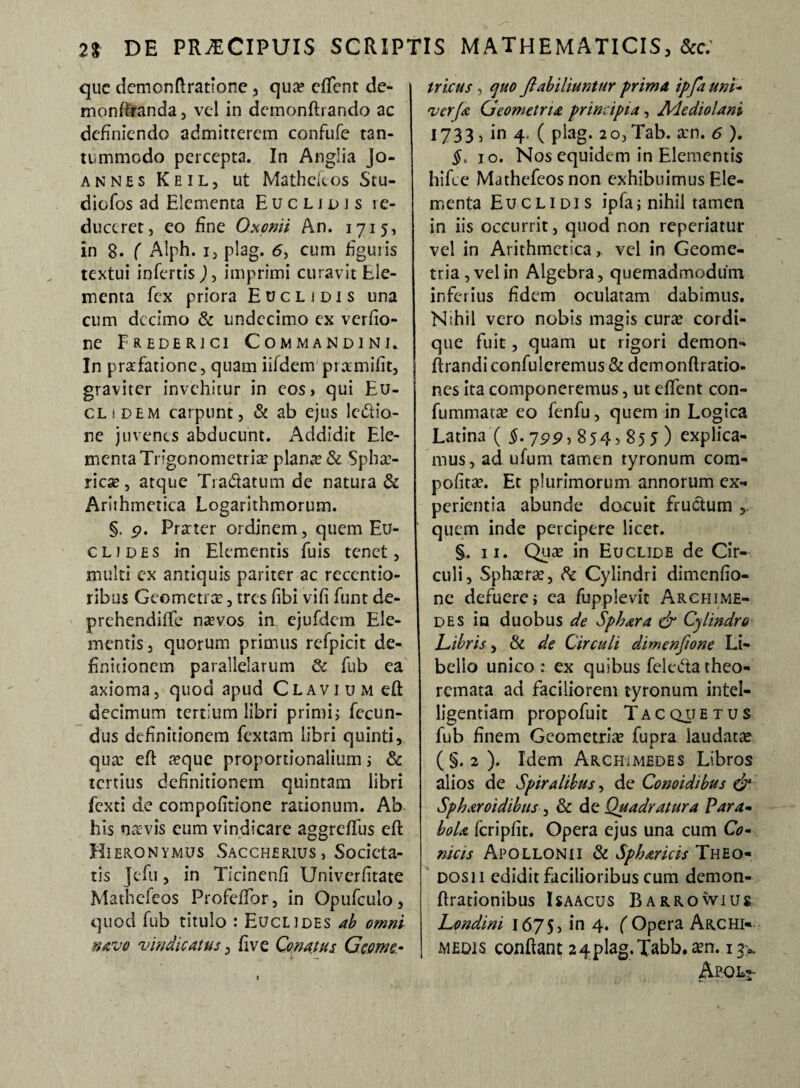 que demonftratione, qua* effent de- monftranda, vel in demonftrando ac definiendo admitterem confufe tan¬ tummodo percepta. In Anglia Jo- annes Keil, ut Mathcfeos Stu- diofos ad Elementa Euclidjs re¬ duceret, eo fine Qxpnii An. 1715, in 8. ( Alph. 1, plag. 6, cum figuris textui infertis imprimi curavit Ele¬ menta fex priora Euclidis una cum decimo & undecimo ex verfio- ne Frederici Commandini. In prafatione, quam iifdem pramifit, graviter invehitur in eos, qui Eu- cl i dem carpunt, «St ab ejus le&io- ne juvenes abducunt. Addidit Ele¬ menta Trigonometrise plana & Sphe¬ ricas, atque Tra&atum de natura & Arithmetica Logarithmorum. §. 9. Prarter ordinem, quem Eu- CL) des in Elementis fuis tenet, multi ex antiquis pariter ac recentio- ribus Geometra?, tres fibi vi fi funt de- prchendiiTe navos in ejufdem Ele¬ mentis, quorum primus rcfpicit de¬ finitionem parallelarum & fub ea axioma, quod apud Clavium eft decimum tertium libri primi; fecun¬ dus definitionem fextam libri quinti, qua: eft aque proportionalium; & tertius definitionem quintam libri fexti de compofitione rationum. Ab his naevis eum vindicare aggreftus eft Hieronymus Saccherius, Societa¬ tis Jefii, in Ticinenfi Univerfitate Mathcfeos ProfdTor, in Opufculo, quod fub titulo : Euclides ab omni navo vindicatus, fi ve Conatus Geome¬ tricus , quo Jlabiliuntur prima ipfa uni- verja Geometria principia, Adediolani 1733 5 in 4- ( plag* 20, Tab. an. 6 ). §. 10. Nos equidem in Elementis hifce Mathefeosnon exhibuimus Ele¬ menta Euclidis ipfa; nihil tamen in iis occurrit, quod non reperiatur vel in Arithmetica, vel in Geome¬ tria , vel in Algebra, quemadmodum inferius fidem oculatam dabimus. N;hil vero nobis magis cura cordi¬ que fuit, quam ut rigori demon- ftrandi confuleremus & dcmonftratio- nes ita componeremus, ut eftent con- fummata eo fenfu, quem in Logica Latina ( §. 799,8545 85 5 ) explica¬ mus, ad ufum tamen tyronum com- pofita. Et plurimorum annorum ex¬ perientia abunde docuit fructum , quem inde percipere licet. 11. Qua in Euclide de Cir¬ culi, Sphara, & Cylindri dimenfio- ne defuere; ea fupplevit Archime¬ des in duobus de Sphara & Cylindro Libris, & de Circuli dimenfione Li¬ bello unico: ex quibus feledatheo¬ remata ad faciliorem tyronum intel- ligentiam propofuit Tacquetus fub finem Geometria fupra laudata (§.2). Idem Archimedes Libros alios de Spiralibus, de Conoidibus & Spharoidibus, & de Quadratura Para¬ bola fcripfit. Opera ejus una cum Co¬ nicis Apollonii & Spharicis Theo¬ dosii edidit facilioribus cum demon- ftrationibus Isaacus Barrowius Londini 1675, in 4. ( Opera Archi¬ medis conflant 24plag.Tabb.an. 13». Apol-