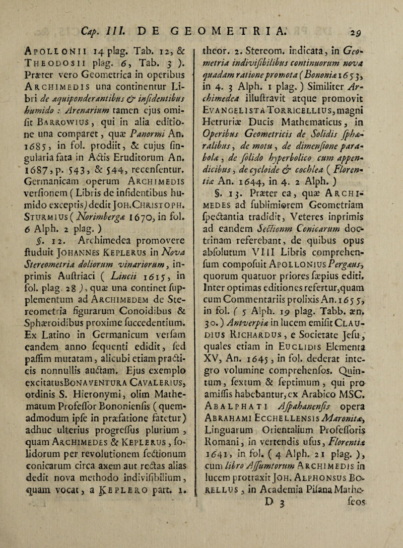 Apollonii 14 plag. Tab. 12, & Theodosii plag. <5, Tab. 3 ). Prater vero Geometrica in operibus Archimedis una continentur Li¬ bri de aquipender antibus & infi dentibus humido : Arenarium tamen ejus omi- ft Barrowius , qui in alia editio¬ ne una comparet, quas Panormi An. 1685? in fol. prodiit, & cujus fin- gulariafata in Adis Eruditorum An. 1687, p. 543) & 544, recenfentur. Germanicam operum Archimedis verfionem (Libris de infidentibus hu¬ mido exceptisjdedit Jor.Christoph. Sturmius ( Norimberga I670, in fol. 6 Alph. 2 plag. ) §. 12. Archimedea promovere ftuduit Johannes Keplerus in Nova Stereometria doliorum vinariorum, in- primis Auftriaci ( Lincti 1615, in fol. plag. 28 ),qua2 una continet fup- plementum ad Archimedem de Ste¬ reometria figurarum Conoidibus & Spha?roidibus proxime fuccedentium. Ex Latino in Germanicum verfam eandem anno fequenti edidit, fed pafTim mutatam, alicubi etiam pradi- cis nonnullis audam. Ejus exemplo excitatusBoNA ventura Cavalerius, ordinis S. Hieronymi, olirn Mathe- matum Profeflor Bononienfis ( quem¬ admodum ipfe in praefatione fatetur) adhuc ulterius progreffus plurium , quam Archimedes & Keplerus , fo- iidorum per revolutionem fedionum conicarum circa axem aut redas alias dedit nova methodo indivifibilium, quam vocat, a Jy e plero part. 1. theor. 2. Stereom. indicata, in Geo- metria indivifibilibus continuorum nova, quadam ratione promota ( Bononia 1653, in 4. 3 Alph. 1 plag, ) Similiter Ar- chimedea illuftravit atque promovit Evan geli sta Torricellius, magni Hetruriae Ducis Mathematicus, in Operibus Geometricis de Solidis fpha- ralibus, de motu , de dimenftone para- bola , de folido hjperbolico cum appen¬ dicibus , de cjcloide & cochlea ( Floren¬ tia An. 1644, i° 4- 2 Alph. ) §. 13. Praeter ea, quae Archi¬ medes ad fublimiorem Geometriam fpedantia tradidit, Veteres inprimis ad eandem Seclionm Conicarum doc¬ trinam referebant, de quibus opus abfolutum VIII Libris comprehen- fum compofuit ApolloniusPergaus, quorum quatuor priores frepius editi. Inter optimas editiones refertur,quam cum Commentariis prolixis An. 1655, in fol. ( 5 Alph. 1 p plag. Tabb. a?n. 30.) Antverpia in lucem emifit Clau¬ dius Richardus, e Societate Jefu, quales etiam in Euclidis Elementa XV, An. 1645 5 in fol. dederat inte¬ gro volumine comprehenfos. Quin¬ tum , fextum & feptimum, qui pro amittis habebantur, cx Arabico MSC. Abalphati Afpahanenfts opera Abrahami EcchellensisMaronita, Linguarum Orientalium Profefforis Romani, in vertendis ufus, Florentia 1641, in fol. ( 4 Alph. 21 plag. ), cum libro Affumtorum Archimedis in lucem protraxit Joh. Alphonsus Bo rellus , in Academia PilanaMatiie- D 3 feos