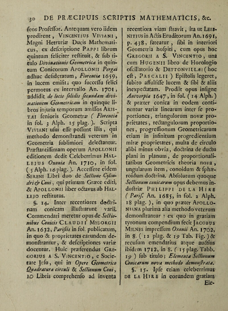 fcos Profeffor. Antequam vero iidem prodirent, Vincentius Viviani , Magni Hetrurio Ducis Mathemati¬ cus, ex deferiptione Pappi librum ■quintum feliciter reftituit, & fub ti¬ tulo Divinationis Geometrica in quin- tum Conicorum Apollonii Pergat adhuc defideratum, Florentia i6 59j ' in lucem emifit; quo fucceffu felici permotus ex intervallo An. 1701, addidit de locis folidis fecundam divi¬ nationem Geometricam in quinque li¬ bros injuria temporum amiffos Aris¬ tii fenioris Geometra? ( Florentia in fol. 5 Alph. 15 plag. ). Scripta Viviani ufui effe poffunt illis , qui methodo demonftrandi veterum in Geometria fublimiori deledantur. Proftantiflimam operum Apollonii editionem dedit Celeberrimus Hal- LEjus Oxonia An. 1710, in fol. ( 5 Alph. 16 plag. ). Acceffere eidem Sereni Libri duo de Senione Cylin• dri& Coni, qui primum Groce editi, Sc Apollonii liber odavusab Hal- lejo reftitutus. §. 14. Inter recentiorcs dodri- nam conicam illuftrarunt varii. Commendari meretur opus de Senio¬ nibus Conicis Claudii Mydo rg i i An. 1632, Parifiis in fol. publicatum, in quo & proprietates earundem de- monftrantur, & deferiptiones vario docentur. Huic proferendus Gre- corius a S. ViNCENTjo , e Socie¬ tate Jefu, qui in Opere Geometrico Quadratura circuli & Senionum Coni, ID Libris comprehenfo ad inventa recentiora viam ftravit, ita ut Leib- NiTiusin Adis Eruditorum An. 1691, p. 438, fateatur, fibi in interiori Geometria hofpiti, cum opus hoc Gregorii a S. Vincentio, una cum Hugenii libro de Horologio ofcillatorio & Dettonvill^i ( hoc eft , P a s c a l 11 ) Epiftolis legeret, fubito affulhffe lucem & fibi & aliis inexpedatam. Prodiit opus infigne Antverpia 1647, in foh ( 14 Alph.) & pro ter conica in eodem conti¬ nentur vario linearum inter fe pro¬ portiones, triangulorum novo pro¬ prietates , redangulorum proportio¬ nes, progrdlionum Geometricarum etiam in infinitum progredientium miro proprietates, multa de circulo alibi minus obvia, dodrina de dudu plani in planum, de proportionali- tatibus Geometricis theoria nova , ungularum item, conoidum & fpho- roidum dodrina. Abfolutum quoque Senionum conicarum opus debemus in- duftrio Philippi de la Hi re ( Parif An. 1685, in fol. 2 Alph. 18 plag. ), in quo procer Apollo- niana plurima alia methodo veterum demonflrantur • ex quo in gratiam tyronum compendium fecit Jacobus Milnes impreffum Oxonii An. 1702, in 8- ( 12 plag. & 19 Tab. Fig. )& recufum emendatius atque auditis ibidem 1712, in 8. ( 15 plag. Tabb. 1 p ) fub titulo; Elementa Senionum Conicarum nova methodo demonjlrata. §. 15. Ipfe etiam celeberrimus de la Hi re in eorundem gratiam Ele-