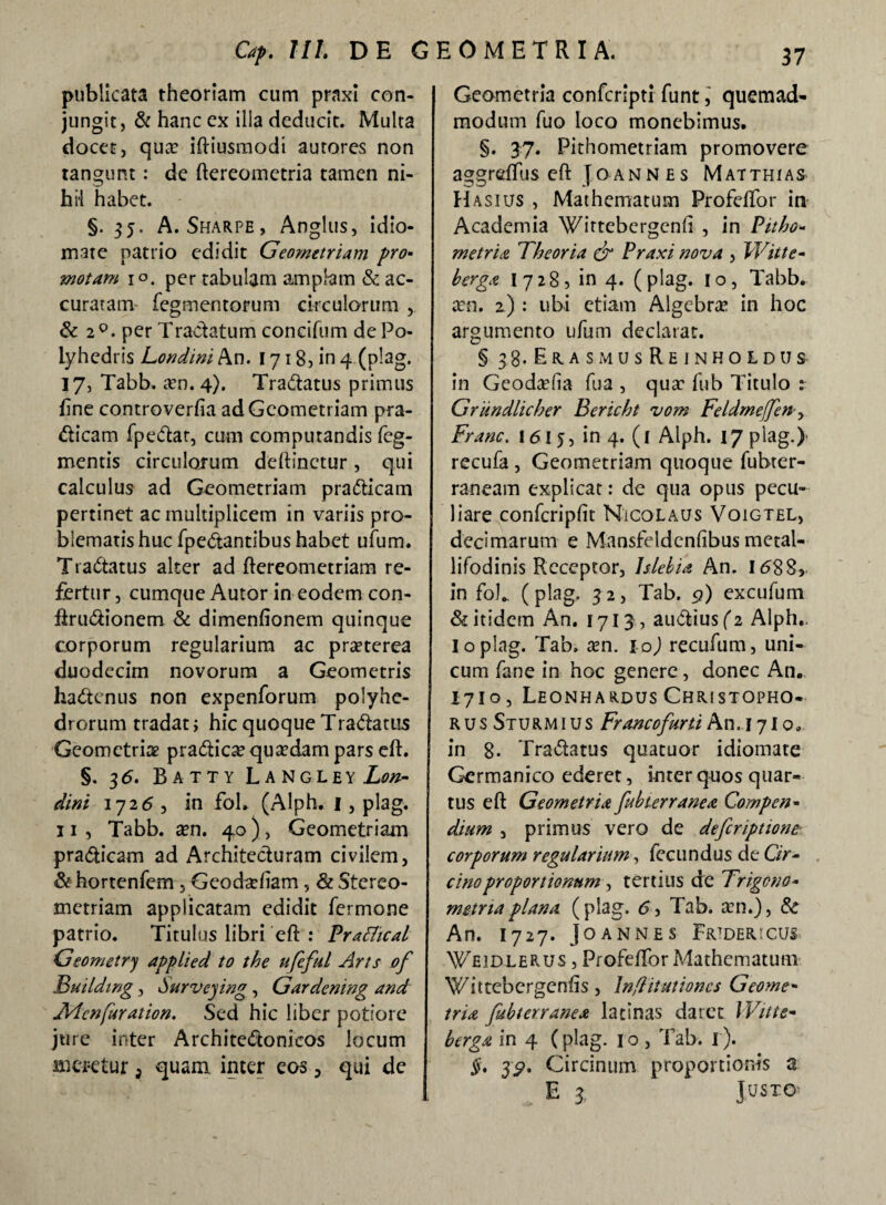 publicata theoriam cum praxi con¬ jungit, & hanc ex illa deducit. Multa docet, qua: iftiusmodi autores non tangunt: de ftereometria tamen ni¬ hil habet. §.35. A. Sharpe, Anglus, idio- mate natrio edidit Geometriam pro¬ motam 10. per tabulam amphm & ac¬ curatam Tegmentorum circulorum , & 2°. per Tractatum concifum dePo- iyhedris Londini An. 1718, in 4 (plag. 17, Tabb. am.4). Tradatus primus fine controverfia ad Geometriam pra- dicam fpedat, cum computandis Teg¬ mentis circulorum deftinctur, qui calculus ad Geometriam pradicam pertinet ac multiplicem in variis pro¬ blematis huc Tpedantibus habet ufum. Tradatus alter ad ftereometriam re¬ fertur, cumque Autor in eodem con- firudionem & dimenfionem quinque corporum regularium ac praeterea duodecim novorum a Geometris hadcnus non expenTorum polyhe- drorum tradat i hic quoque Tradatus Geometriae pradica? quaedam pars eft. §. 36. Batty LangleyIm- dini 1726 , in fol» (Alph. 1, plag. 11 , Tabb. aen. 40 ), Geometriam pradicam ad Architecturam civilem, & hortenfem , Geodcdiam, & Stereo- metriam applicatam edidit Termone patrio. Titulus libri eft : Praflical Geometry applied to the ufefitl Arts of Building, diurvcying, Gardening and Alcnfuration. Sed hic liber potiore jure inter Architedonicos locum meretur, quam inter eos, qui de Geometria confcripti Tunt, quemad¬ modum Tuo loco monebimus. §. 37. Pithometriam promovere asgreftus eft foannes Matthias Hasius , Mathematum Profeftbr in Academia Wittebergenfi , in Pitbo- metria Theoria & Praxi nova , 1Witte- berga i 7 2 8 , in 4. ( plag. 1 o, Tabb. xn. z) : ubi etiam Algebras in hoc argumento uTum declarat. § 38. ErasmusReinholdus- in Geoda?fia Tua , qua: Tub Titulo .* Grundlicher Bericht vom Feldmefjen, Franc. 1615, in 4. (1 Alph. 17 plag.)1 recuTa , Geometriam quoque Tubter- raneam explicat: de qua opus pecu¬ liare conTcripftt Nicolaus Voigtel, decimarum e Mansfeldenfibus metal- lifodinis Receptor, Islebia An. I<588> in ToL ( plag. 3 2, Tab. 9) excuTum & itidem An. 1713 , audius(2 Alph.. Io plag. Tab, a:n. io) recuTum, uni¬ cum Tane in hoc genere, donec An. 1710, Leonhardus Christopho- rus Sturmius Francofurti An. 17I0. in 8- Tradatus quatuor idiomate Germanico ederet, inter quos quar¬ tus eft Geometria fit b terra ne a Compen¬ dium , primus vero de deferipttone corporum regularium, Tecundus de Cir¬ cino proportionum , tertius de Trigono- metriaplana (plag. <5, Tab. sen.), & An. 1727. Jo annes Fr7dericus Weidlerus , Profeftbr Mathematum Wittebergcnfis , Inflitutiones Geome¬ tria fubterranea latinas daret Witts- berga in 4 (plag. 10 , Tab. i). §. $9. Circinum proportionis a E 3 Justo