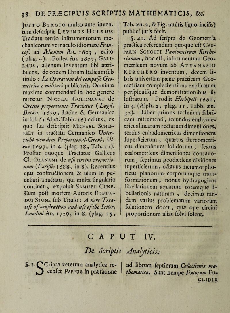 Justo Byrgio multo ante inven¬ tum dcfcripfit Levinus Hulsius Tradatu tertio inftrumentorum me¬ chanicorum vernaculo idiomate Fran- cof. ad AAcenum An. 1603 , edito (plag.4). Poftea An. 1607, Gali- ljlijs , alienum inicntum fibi attri¬ buens, de eodem librum Italicum fub titulo : Le Operationi dei compaffo Geo¬ metrico e militari publicavit. Omnium maxime commendari in hoc genere meretur N.colai Goldmanni de Circino proportionis Tractatus ( Lugd. Batav. 1679, Latine & Germanice in fol. (1 Alph.Tabb. 16) editus, ex quo Tua defcripfit Michael Schef- felt in tradatu Germanico Unter- richt von dem Proportionale Circul, 17/- ' fna 1697, in 4. (plag. I8> Tab. 12). Proflat quoque Tradatus Gallicus Cl. Ozanami de ufu circini proportio• num (Parifiis l<588, in 8). Recentius ejus conftrudionem & ufum in pe¬ culiari Tradatu, qui multa lingularia continet , expofuit Samuel Cune. Eum poft mortem Autoris Edmun- DUS StONE fub Titulo: A new Trea- tife of conjlru&ion and ufe of the Seffor, Londini An. 1729, in 8. (plag. ij, Tab. aen. 2, & Fig. multis ligno incifis) publici juris fecit. §. 40. Ad feripta de Geometria pradica referendum quoque efl Cas- Paris Schotti Pantometrum Kirche- rianum , hoc eft, inflrumentum Geo¬ metricum novum ab Athana sio K1 R c h E r o inventum , decem li¬ bris univerfam paene praedicam Geo¬ metriam compledentibus explicatum perfpicuifque demonflrationibus iU luflratum. Prodiit Herbipoli j66oy in 4. (Alph. 2 , plag. 11, fabb. aen. 32). Liber primus technicus fabri¬ cam inftrumenti, fecundus euthyme- tricuslinearum redarum dimenfiones, tertius enbadometricus dimenfionem fuperficierum , quartus ffereometri- cus dimenfiones folidorum , fextus ccelometricus dimenfiones concavo¬ rum, feptimus geodaeticus divifiones fuperficierum, odavus metamorpho- ticus planorum corporumque trans¬ formationem , nonus hydragogicus libellationem aquarum totamque li- bellationis naturam , decimus tan¬ dem varius problematum variorum folutionem docet, quae ope circini proportionum alias folvi folent. CAPUT IV. Dc Scriptis Analyticisi $. i.P Cripta veterum analytica re- I ad librum feptimum Colletiionis ma- O ccnlet Pappus in praefatione I thematica* Sunt nempe Datorum Eu- CUDIS,