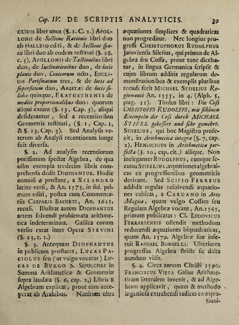 Cap. IV. DE SCRIPTIS ANALYTICIS. ZO cltdis liber unus (§. i.C. i.) Apol¬ lonii de Seflione Piationis libri duo ab Halleio ed;ti, & d: Seffione[pa¬ tii libri duo ab eodem reftituti (§. 28. c. 3), Apollonii de Talionibus libri duo, dc inclinationibus duo, de locis planis duo, Conicorum octo, Eucli- DiS Porifimatum rres, & de locis ad fiperficiem duo, Aristii de locis fi lidis quinque, Eratosthenis de mediis proportionalibus duo: quorum aliqui extant (§.13, Cap. 3), aliqui deftderantur , fed a recentioribus Geometris reftituti, (§. 1, Cap. 1, & §. 13, Cap. 3). Sed Analyfis ve¬ terum ab Analyft recentiorum longe fuit diverfti. §. 2. Ad analyfin recentiorum potiftimum fpedat Algebra, de qua olim exempla tredecim libris com- prehenfa dedit Diophantus. Hodie nonmfi 6 proftant, a Xylandro latine verft, & An. 15 75, in fol. pri¬ mum editi, poftea cum Commenta¬ riis Casparjs Bacheti, An. 1621, recufi. Uluftrat autem Diophantus artem folvendi problemata arithme¬ tica indeterminata. Gallica eorum verfio extat inter Opera St e vini {§• 2 3, c. 1.) §. 3. Antequam Diophantus In publicum proftarct, Luca s Pa- ciolus feu (ut vulgo vocatur) Lu¬ ca s de Burgo S. Sepulchri in Summa Arithmetica» & Geometria? fupra laudata (§. <5, cap. 2,) Libris 8 Algcbram explicat, prout eam acce- |>aat ab Arabibus. Nimirum ultra aequationes firaplices & quadraticas non progreditur. Nec longius pro- grefli Christophorus Rudolphus Jarovienlis Silelius, qui primus de Al¬ gebra feu Cofta, prout tunc diceba¬ tur , in lingua Germanica fcripfit & cujus librum additis regularum de- monftrationibus dc exemplis pluribus recudi fecit Michael Stifelius Re- giomonti An. 1553, ln 4* (Alph. $, piag. 11). Titulus libri : Die Cofi CHRISTOFFS RUDOLFFS, mufchonen Exempeln der ( ofi durch AdlCHAEL SJJFEL gebeffert und fehr gemehrt. Stifelius , qui hoc Magiftro profe¬ cit, in Arithmetica integra (§. 7, cap. 2), Henischius in Arithmetica per- fe£la(§. 10, cap. cit.) aliique. Non ineleganter Rudolphus, eumque fe- cutus Stif elius aquationes algebrai- cas ex progreftionibus geometricis derivant. Sed Scipio Ferreus addidit regulas refolvendi sequatio- nes cubicas, a Cardano in Arte Magna, quam vulgo Coffam feu Regulam Algebra? vocant, An.ij4y, primum publicatas : Cl. Ludovicus Ferrariensis oftendit methodum reducendi aquationes biquadraticas, quam An. 1579. Algebra fua? infe- ruit Raphael Bombelli. Ulteriores progreffus Algebra ftricte fic didta nondum vidit. §.4. Circa annum Chrifti Franciscus Vieta Gallus Arithme¬ ticam litteralem invenit, dc ad Alge- bram applicavit, quam & methodo irgeniofa extrahendi radices ex aqua¬ tioni-