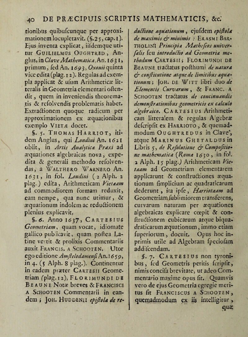 tionibus quibufcunque per approxi- mationem locupletavit. (§.2 j, cap. i). Ejus inventa explicat, iifdemquc uti¬ tur Guilielmus Oughtred , An- glus, in Clave Mathematica, An. 1631» primum, fed An. 1693, Oxoniiquinta vice edita (plag. 12). Regulas ad exem¬ pla applicat & uliim Arithmetica lit¬ teralis in Geometria dementari often- dit, quem in inveniendis theorema¬ tis & rcfolvendis problematis habet. Extra&ionem quoque radicum per approximationem ex aquationibus exemplo Vietae docet. §. 5. Thomas Harriot, iti¬ dem Anglus, qui Londini An. 1621 obiit, in Artis Analytica Praxi ad aquationes algcbraicas nova, expe¬ dita & generali methodo refolven- das, a Walthero Warnero An. I631, in fol. Londini (2 Alph. 2 plag. ) edita , Arithmeticam Vietaam ad commodiorem formam reduxit, eam nempe, qua nunc utimur, & aequationum indolem ac redu&ionem plenius explicavit. §. 6. Anno 1637, Cartesius Geometriam, quam vocat, idiomate gallico publicavit, quam poftea La¬ tine vertit & prolixis Commentariis auxit Francis, a .Schooten. Utor ego editione Amflelodamenfi An. 1659, in 4. (5 Alph. 8 plag.). Continentur in eadem pister Cartesu Geome¬ triam (plag. 12), Florimundi de Be au n e Nota? breves &Francisc,i a Schooten Commentarii in ean¬ dem j Joh. Huddenii epiftola de re- duttione aquationum, ejufdem epi/lola de maximis & minimis : Er asm 1 BAR¬ THOLINI Principia Adathefeos univer- falis feu introduclio ad Geometria me¬ thodum Cartesu i Florimundi de Beaune tra&atus pofthumi de natura dr conftttutione atque de limitibus aqua- tionum\ |oh. de Witt libri duo de Elementis Curvarum, & FranC. A Schooten tra&atus de concinnandis demonfirationibus geometricis ex calculo algebraico. Cartesius Arithmeti¬ cam litteralem & regulas Agebrae defcripfit ex Harrioto ,. & quemad¬ modum O u g h t r E d u s in Clave, atque M ari n us GHETALDUsin Libris 5, de Refolutione & Compofttio- ne mathematica (Roma 1530 , in fol. 2 Alph. 15 plag J Arithmeticam Vie- taam ad Geometriam dementarem applicarunt & conftru&iones aqua¬ tionum fimplicium ac quadraticarum dederunt , ita ipfe, Harriotaam ad Geometriam fublimiorem transferens, curvarum naturam per aquationes algebraicas explicare coepit & con- ftru&ionem cubicarum atque biqua- draticarumaequationum, immo etiam fuperiorum , docuit. Opus hoc in- primis utile ad Algebram fpeciofam, addifeendam. $. 7. Cartesius non tyroni- bus, fcd Geometris peritis fcripfit, nimis concifa brevitate, ut adeo Com¬ mentario maxime opus fit. Quamvis vero de ejus Geometria egregie meri¬ tus fit Franciscus a Schooten, quemadmodum ex iis intelligitur, qus