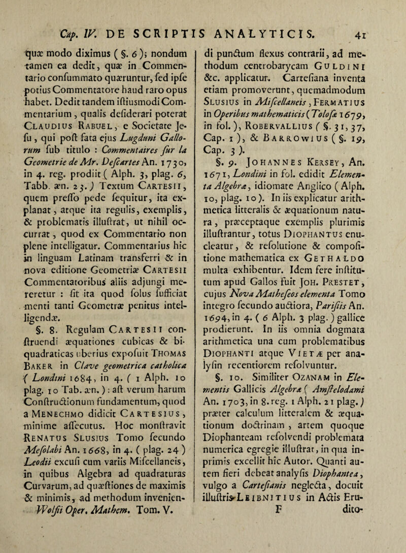 quce modo diximus ( §. 6); nondum tamen ea dedit, qua? in Commen¬ tario confummato quaeruntur, fed ipfe potius Commentatore haud raro opus habet. Dedit tandem iftiusmodi Com¬ mentarium, qualis defiderari poterat Claudius Rabuel, e Societate Je- fu , qui poft fata ejus Lugduni Gallo¬ rum fub titulo : Commentaires fur la Geometrie de Mr. Def artes An. 17 3 o> in 4. reg. prodiit ( Alph. 3, plag. 6, Tabb. am. 2$.) Textum Cartesii, quem preffo pede fequitur, ita ex¬ planat, atque ita regulis, exemplis, & problematis illuftrat, ut nihil oc¬ currat , quod ex Commentario non plene intelligatur. Commentarius hic in linguam Latinam transferri & in nova editione Geometria? Cartesii Commentatoribus aliis adjungi me¬ reretur : fit ita quod folus fufficiat menti tanti Geometra? penitus intel- ligendae. §. 8. Regulam Cartes 11 con- ftruendi sequationes cubicas & bi- quadraticas uberius expofuir Thomas Baker in Clave geometrica catholica { Londini 1684 5 4* ( 1 Alph. 10 plag. 10 Tab. xn.): aft verum harum Conftru&ionum fundamentum, quod a Menechmo didicit Cartesius, minime aflecutus. Hoc monftravit Renatus Slusius Tomo fecundo Mefolabi An. 166$, in 4. ( plag. 24 ) Leodii excufi cum variis Mifcellaneis, in quibus Algebra ad quadraturas Curvarum, ad quaeftiones de maximis & minimis, ad methodum invenien- Wolfi Oper. Mathcm. Tom. V. di pundum flexus contrarii, ad me¬ thodum centrobarycam Guldini &c. applicatur. Cartefiana inventa etiam promoverunt, quemadmodum Slusius in Adifcellaneis , Ferm atius in Operibus mathematicis ( Tolofie 1579, in fol.), Robervallius ( §. 31, 37, Cap. 1), & Barrowius(§. 19, Cap. 3 ). §. 9. Johannes Kersey, An. 1671, Londini in fol. edidit Elemen• ta Algebra, idiomate Anglico ( Alph. 10, plag. 10). I11 iis explicatur arith¬ metica litteralis & aequationum natu¬ ra , praeceptaque exemplis plurimis illuftrantur, totus Diophantus enu¬ cleatur, & refolutione & compofi- tione mathematica ex Gethaldo multa exhibentur. Idem fere inftitu- tum apud Gallos fuit Joh. Prestet, cujus Nova Aiathefeos elementa Tomo integro fecundo auctiora, Parifis An. i694? in 4. ( 6 Alph. 3 plag.) gallice prodierunt. In iis omnia dogmata arithmetica una cum problematibus Diophanti atque ViET^pcr ana- lyfin recentiorem refolvuntur. §. 10. Similiter Ozanam in Ele¬ mentis Gallicis Algebra ( Amftelodami An. 1703, in 8- reg. 1 Alph. 2 1 plag.) praeter calculum litteralem & aequa¬ tionum dodrinam , artem quoque Diophanteam refolvendi problemata numerica egregie illuftrat, in qua in- primis excellit hic Autor. Quanti au¬ tem fieri debeat analyfis Diophantea, vulgo a Cartefianis negleda, docuit illuftriVLEiBNiTi u s in Adis Eru- F dito-