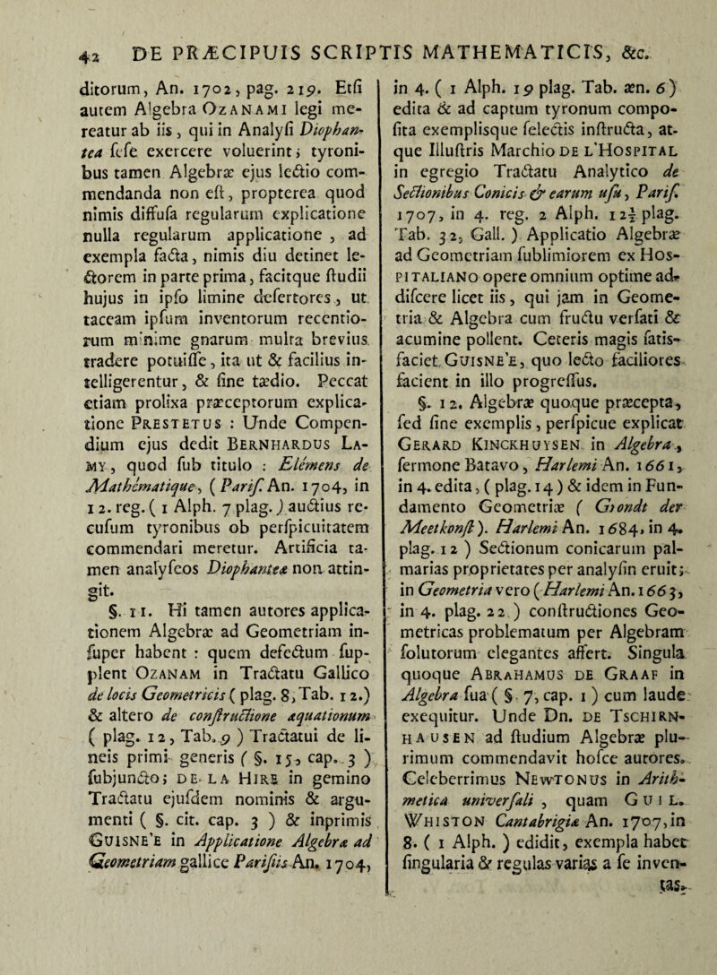 ditorum, An. 1702, pag. 215». Etfi autem A'gebra Ozanami legi me¬ reatur ab iis , qui in Analyfi Diophan- tea fefe exercere voluerint» tyroni- bus tamen Algebra? ejus ledio com¬ mendanda non eft, propterea quod nimis diffufa regularum explicatione nulla regularum applicatione , ad exempla fada, nimis diu detinet le¬ ctorem in parte prima , facitque ftudii hujus in ipfo limine defertorcs, ut taceam ipfum inventorum recentio- rum nvnime gnarum mulra brevius, tradere potitiffe, ita ut & facilius in- telligerentur, & fine taedio. Peccat etiam prolixa praeceptorum explica¬ tione Frestetus : Unde Compen¬ dium ejus dedit Bernhardus La- my , quod fub titulo : Elemens de Aiath&matique >, ( Parif. An. 1704, in 1 2. reg. ( 1 Alph. 7 plag.) audius re* cufum tyronibus ob perfpicuitatem commendari meretur. Artificia ta¬ men analyfeos Diophantea non attin¬ git. §. 11. Hi tamen autores applica¬ tionem Algebra? ad Geometriam in- fuper habent : quem defedum fup- plent Ozanam in Tradatu Gallico de locis Geometricis ( plag. 8, Tab. 12.) & altero de conjlruclione aquationum ( plag* 12, Tab.9 ) Tractatui de li¬ neis primi generis ( §. 15, cap. 3 ) fubjundo; de-la Hire in gemino Tradatu ejufdem nominis & argu¬ menti ( §. cit. cap. 3 ) & inprimis Guisne'e in Applicatione Algebra ad Geometriam galli ce Pariftis An. 1704, in 4. ( 1 Alph. ip plag. Tab. a?n. 6) edita & ad captum tyronum compo- fita exemplisque feledis inftruda, at- que Illuftris MarchioDE i/Hospital in egregio Tradatu Analytico de Seflionibus Conicis & earum ufu, Parif. 1707, in 4. reg. 2 Alph. i2yplag. Tab. 32, Gall. ) Applicatio Algebra? ad Geometriam fublimiorem ex Hos- pitaliano opere omnium optime ad* difeere licet iis, qui jam in Geome¬ tria & Algebra cum frudu verfati & acumine pollent. Ceteris magis fatis- faciet.Guisnee, quo ledo faciliores facient in illo progreffus. §. 12. Algebra? quoque praecepta, fed fine exemplis , perfpicue explicat Gerard Kinckhuysen in Algebra fermone Batavo, Harlemi An. 1661, in 4*edita, ( plag. 14) & idem in Fun¬ damento Geometria? ( Giondt der Adeetkonfi). Harlemi An. 1684» in 4* plag. 12) Sedionum conicarum pal¬ marias proprietates per analyfin eruit5 in Geometria vero ( Harlemi An. 1663, ; in 4. plag. 22 ) conftrudiones Geo¬ metricas problematum per Algebram folutorum elegantes affert. Singula quoque Abrahamus de Graaf in Algebra fua ( §. 7, cap. 1 ) cum laude exequitur. Unde Dn. de Tschirn- ha usen ad ftudium Algebra plu¬ rimum commendavit hofce autores. Celeberrimus Newtonus in Arith- metica univerfali , quam Gui L. Whiston Cantabrigia An. 1707, in 8. ( 1 Alph. ) edidit, exempla habet lingularia St regulas varias a fe inven¬ tas..