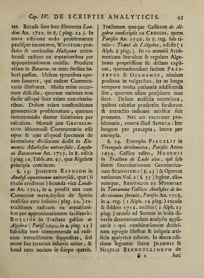 tas. Recufa funt ha?c Elementa Lon- dini An. 1722, in 8. ( plag. 22 ). In nova editione ordo problematum paulifperimmutatus,^histoni prae¬ fatio & methodus Hallejana extra* hendi radices ex aquationibus per approximationcm omifia?. Prodiere etiam in Batavia, ut nunc facilius ha¬ beri poffint. Utilem tyronibus ope¬ ram fu meret, qui eadem Commen¬ tario illufiraret. Multa enim occur¬ runt difficilia , quorum rationes non facile affiequi licet etiam exercitatio¬ ribus. Defunt etiam conftruCtiones geometrica? problematum , quorum tantummodo dantur folutiones per calculum. Monuit jam Graves a n- dius iftiusmodi Commentario effe opus & ejus aliquod fpecimen de inventione diviforum dedit in EU- mentis Adathefeos univerfalis, Lugdu¬ ni Batavorum An. 1727, in S. editis ( plag. 16} Tabb. a?n. 4) , qua? Algebra? principia continent. §. 13. Josephus Raphson in Analjfi aquationum univ erfali, qua? ( fi titulo credimus ) fecunda vice Londi- ni An. 1702, in 4. prodiit una cum Conamine metaphyfico de Spatio reali feu ente infinito ( plag. 20. ) ex¬ tractiones radicum ex a?quat!oni- bus per approximationcm facilitavit: Rqllius in TraCtatu gallico de Algebra ( Parifi 169o, in 4. plag. 12) fubfidia non contemnenda ad radi¬ cum extractionem fuppeditat, fed more fuo terminis infuetis utitur, & haud raro nodum in fcirpo quaerit. TraCtatum quoque Gallicum de Al¬ gebra confcripfit de Crouzas, quem Parifus An, 1726, in 8. reg. fub ti¬ tulo : Traite de tAlgebre, edidit ( 1 Alph. 8 plag.). In co nonnifi Arith¬ meticam literalem & regulam Alge- bram propriiffime fic diCtam expli¬ cat, quemadmodum faciunt Pres- J j tetus & Gzanamus, nimium prolixus in vulgaribus, ita ut longo tempore multa patientia addifeenda fint , quorum ufum profpicere non licet. Defunt artificia recentiora , quibus calculus pra?fertim furdorum & extraCtio radicum mirifice fuit promota. Nec ars exercetur pro¬ blematis, contra illud Seneca : Iter longum per pra?cepta, breve per exempla. §. 14. Exemplo Pascalii in Triangulo Arithmetico, Parifiis Anno 1654, Gallice edito, Hu genii in Tr acia tu de Ludo alea , qui fub finem Exercitationum Geometrica¬ rum Schootenii ($.2 5 ) & Operum variorum Vol. 2 (§ 35) legitur, alio» rumque, Remundus de Monmort in Tentamine Gallico An a lyJe os de lu¬ dis eventus fortuiti, Parifiis An. 1708» in 4. reg. ( 1 Alph. 14 plag. ) excufo & ibidem 1714» auCtius ( 2 Alph. 11 plag.) recufo ad Sortem in ludis di- verfis determinandam analyfin appli¬ cavit : qui combinationum doCtri- nam egregie illufirat & infignia arti¬ ficia analytica edocet. In altera edi¬ tione leguntur litera? Joannis & Nicolai Bernoulliorum de £ z hoc