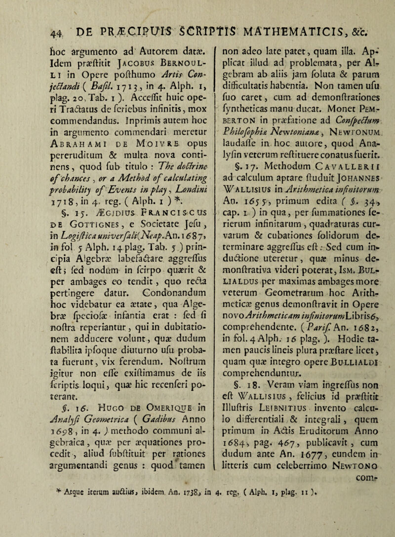 fioc argumento ad' Autorem data?. Idem pra?ftitit Jacobus Bernoul- LI in Opere pofthumo Artis Con- jcflandi ( Bafil. 1713, in 4. Aiph. 1> plag. 2o,Tab. 1 ). Acceffit huic ope¬ ri Tradatus de feriebus infinitis, mox commendandus, inprimis autem hoc in argumento commendari meretur Abrahami de Moivre opus pereruditum & multa nova conti¬ nens , quod fub titulo : The do [Urine ofchane es , or a Adethod of calculating probabilitj of Evenis in plaj, Eondini 3718, in 4. reg. ( Alph. 1 ) *. §. IJ. 7£gjDJUS FR.ANCISCU-S de Gottignes, e Societate Jefu , in Togiflicaumverfiliijdeap.Avi. 1687» in fol 5 Alph. 14 plag.. Tah. 5 ) prin¬ cipia Algebra? labefadare aggreffus eftj fed nodum in fcirpo qua?rit & per ambages eo tendit, quo recla pertingere datur. Condonandum hoc videbatur ea artate, qua Alge¬ bra? fpeciofa? infantia erat : fed fi noftra reperiantur, qui in dubitatio¬ nem adducere volunt, qua? dudum flabilita ipfoque diuturno ufu proba¬ ta fuerunt, vix ferendum. Nolirum igitur non effe exiftimamus de iis feriptis loqui, quae hic recenferi po¬ terant. §. 1<5. Hugo de Omerique in Analyfi Ge&??zetrica ( Gadibus Anno 3698, in 4. ) methodo communi aJ- gcbraica, qua? per aquationes pro¬ cedit, aliud fubftituit per rationes argumentandi genus : quod tamen non adeo late patet, quam illa. Ap¬ plicat illud ad problemata, per AI? gebram ab aliis jam foluta & parum difficultatis habentia. Non tamen ufu fuo caret, cum ad demonftrationes - fymheticas manu ducat. Monet Pem- berton in praefatione ad Confpetfum Philofophia Newtoniana, N fc w r o N UM laudaffe in hoc autore, quod Ana- lyfin veterum redimere conatus fuerit. §.17. Methodum Cavalleri 1 ad calculum aptare ftuduit Johannes Wallisius in Arithmetica infinitorum An. 1657, primum edita ( §. 34, cap. 1 ) in qua, per fummationes fe¬ ri erum infinitarum, quadraturas cur¬ varum & cubationes folidorum de¬ terminare aggreffus efh-Sed cum in¬ ductione uteretur, qua? minus de- monftrativa videri poterat, Ism. Bul? lialdus per maximas ambages more veterum Geometrarum hoc Arith¬ metica? genus demonftravit in Opere novo Arithmeticam i nfnitorum L i b r is 6y comprehendente. (Parif An. 1682, in fol. 4 Alph. 16 plag. ). Hodie ta¬ men paucis lineis plura pra?ftare licet, quam qua? integro opere Bulualdi comprehenduntur. §. 18. Veram viam ingreffus non eft Wallisius , felicius id pra?ftitit Illuftris Letbnitius invento calcu¬ lo differentiaii & integrali, quem primum in Adis Eruditorum Anno 1684, pag. 467, publicavit , cum dudum ante An. 1677, eundem in litteris cum celeberrimo Newtono comr