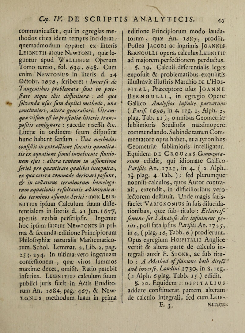 communicaffiet, qui in egregias me¬ thodos circa idem tempus inciderat ,* quemadmodum apparet ex litteris Le ibnitii atque Newtoni , qua: le- j guntur apud Wallisjum Operum Tomo tertio, fol. 634, 648. Cum enim Newtonus in literis d. 24 Q&obr. 1676, feriberet : lnverfa de Tangentibus problemata flunt in pote- Jiat e atque illis difficiliora : ad qua folvenda ufus fum duplici methodo, una concinniorialtera generaliori* Utram- qua vi fum eft in praflentia litteris trans- pofltis confgnare : jaccdre iaeffih &c. Literas in ordinem Tuum difpofiue hunc habent fenfum : Um methodus confiftit in extraffionc fluentis quantita¬ tis ex aquatione fimul involvente fluxio¬ nem ejus : altera tantum in ajflumtione fleriei pro quantitate qualibet incognita , ex qua cetera commode derivaripoflant, dr in collatione terminorum homologo¬ rum aquationis refluit antis ad invenien¬ dos terminos aflumta Seriei: mox Lei b- nitius ipfum Calculum fuum diffe- rentialem in literis d. 21 Jun. 1677, apertis verbis perfcripfit. Ingenue hoc ipfum fatetur Newtonus in pri¬ ma & fecunda editione Principiorum Philofophia: naturalis Mathematico¬ rum Schol. Lemmat. 2,Lib. 2, pag. 2 5 9> 254. In ultima vero ingenuam confcffiioncm , qua: viros fummos maxime decet, omiht. Ratio patebit inferius. Leibnitius calculum fuum publici juris fecit in A<5tis Erudito¬ rum An. i684) pag. 467, & New- To.Nus. methodum fuam in prima editione Principiorum modo lauda¬ torum , qua: An. 16875 prodiit. Poftea Jacobi ac inprimis Joannis Bernoulli opera, calculus Leibnitii ad majorem perfe&ioncm perductus. §. 19. Calculi differentialis leges expofuit & problematibus exquihtis illuftravit illuftris Marchio de l’Hos- pital, Pra:ceptore ufus Joanne Bernoulli, in egregio Opere Gallico Analyfios infinite parvorum: ( Parifl 16p6, in 4* rcg. 1, Alph. 2, plag. Tab. 11 ), omnibus Geometrias fublimioris Studiofis maximopere commendando. Subinde tamen Com¬ mentatore opus habet, ut a tyronibus Geometria: fublimioris intelligatur. Equidem DE Crouzas Commenta« rium edidit, qui idiomate Gallico Pariflis An* 1721, in 4. ( 2 Alph,.-. 3* plag. 4 Tab.-); fed plerumque nonnifi calculos, quos Autor contra¬ xit, extendit, in difficilioribus vero ledorem deftituit, Unde magis fatis- faciet Varignqnius infuisdilucida- tionibus, qua: fu b > titulo : Eclaircif- flemens fur t Anal fle des infmiment pe¬ tit s , poft fata ipfius Pariflis An. 1727, in 4, ( plag. i6,Tabb. 6) prodierunt. Opus egregium Hospitali i Angiice vertit & altera parte de calculo in- tegrali auxit E. Stone, ac fub titu¬ lo : A Aiethod of fluxions both direU and inverfe> Londini 1730, in 8. reg. ( 1 Alph. 6 plag. Tabb. 15 ) edidir. §, 20. Equidem sospitalius addere conftituerat partem alteram de calculo integrali i fed cum Leib-