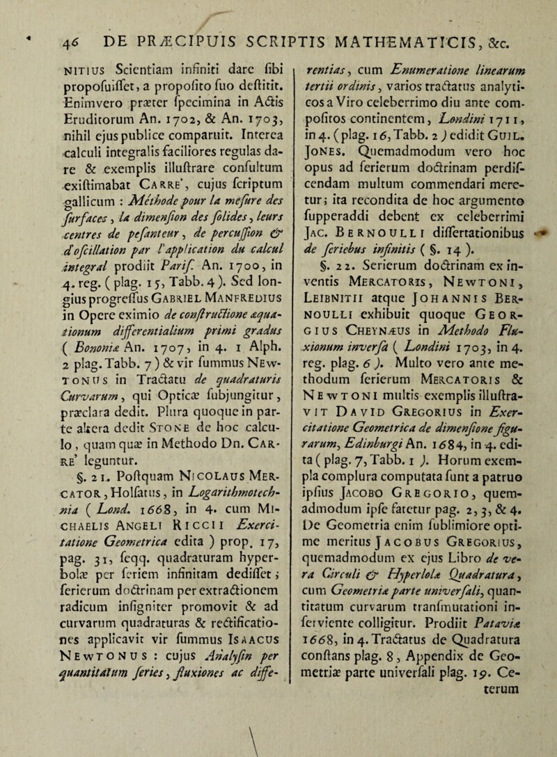 Nitlirs Scientiam infiniti dare fibi propofuiffet, a propofito fuo deftitit. Enimvero praeter fpecimina in Adis Eruditorum An. 1702, & An. 1703, nihil ejus publice comparuit. Interea calculi integratis faciliores regulas da¬ re & exemplis illuftrare confultum exiftimabat Carre’, cujus fcriptum gallicum : Methode pour la me fur e des fur faces, la dimenfion des folides, leurs ventres de pefanteur, de percuffion & d oficillation par Tapplicatiori du calcul integral prodiit Parif An. 1700, in 4. reg. ( plag. 15, Tabb. 4 )• Sed lon¬ gius progreffus Gabriel Manfredius in Opere eximio de conftruttione aqua¬ tionum differentialium primi gradus ( Bononia An. 17075 in 4. 1 Alph. 2 plag. Tabb. 7) & vir fummus New- tonus in Tractatu de quadraturis Curvarum, qui Optica’ fubjungitur, praeclara dedit. Plura quoque in par¬ te altera dedit Sto ne de hoc calcu¬ lo , quam qua in Methodo Dn. Car¬ re’ leguntur. §. 21.. PoRquam Nicolaus Mer¬ cator , Holfatus, in Logarithmotech- nia ( Lond. 1(56.85 in 4- cum Mi- chaelis Angeli Riccii Exerci¬ tatione Geometrica edita ) prop. 17, pag. 31, feqq. quadraturam hyper¬ bolae per feriem infinitam dediffet ; ferierum dodrinam per extradionem radicum infigniter promovit & ad curvarum quadraturas & redificatio- nes applicavit vir fummus Is a acus NewTONUs : cujus Analyfm per quantitatum feries , fluxiones ac diffe¬ rentias, cum Enumeratione linearum tertii ordinis, varios tradarus analyti- cosa Viro celeberrimo diu ante com- pofitos continentem5 Londini 1711, in4. (plag. 16,Tabb. 2 ) edidit Guil* Jones. Quemadmodum vero hoc opus ad ferierum dodrinam perdif- cendam multum commendari mere¬ tur i ita recondita de hoc argumento fupperaddi debent ex celeberrimi Jac. Bernoulli differtationibus de feriebus infinitis ( §. 14 ). §. 22. Serierum dodrinam ex in¬ ventis Mercatoris, Newtoni, Leibnitii atque Johannis Ber- noulli exhibuit quoque Geor- gius Cheynaus in Methodo Flu¬ xionum inverfa ( Londini 1703, in 4. reg. plag. 6 ). Multo vero ante me¬ thodum ferierum Mercatoris & Newtoni multis exemplis illuftra- v IT DavID GregorIUS in Exer¬ citatione Geometrica de dimenfione figu¬ rarum^ Edinburgi An. 1684, in 4. edi¬ ta ( plag. 7, Tabb. 1 ). Horum exem¬ pla complura computata funt a patruo iplius Jacobo Gregor io, quem¬ admodum ipfe fatetur pag. 2, 3, & 4. De Geometria enim fublimiore opti¬ me meritus J acobus Gregorius, quemadmodum ex ejus Libro de ve¬ ra Circuli & Hyperlola Quadratura, cum Geometria parte umverfali, quan¬ titatum curvarum tranfmutationi in- ferviente colligitur. Prodiit Patavia 1668, in 4. Tradatus de Quadratura conflans plag. 8, Appendix de Geo¬ metria? parte univerfali plag. ip. Ce¬ terum