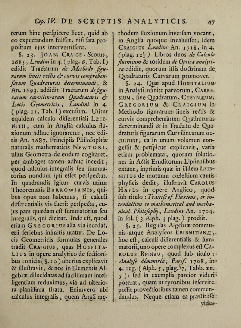 terum hinc perfpicere licet, quid ab eo expedandum fuiffet, nid fata pro- politum ejus intervertiflfent. §.23. JOAN. CRAiGE , Scotus , 168)5 Londini in 4. ( plag. 6, Tab. I) edidit Tradatum de Methodo figu¬ rarum lineis reffis (fi curvis comprehen- farum Quadraturas determinandi, & An. 1693. addidit Tradatum de figu¬ rarum curvilinearum Quadraturis (fi Locis Geometricis , Londini in 4. ( plag. 11, Tab. I) excufum. Utitur equidem calculo differentiali Leib- njtii , cum in Anglia calculus flu¬ xionum adhuc ignoraretur, nec edi¬ tis An. 1687, Principiis Philofophia? naturalis mathematicis Newtoni, ullus Geometra de eodem cogitaret; per ambages tamen adhuc incedit, quod calculus integralis leu fumma- torius nondum ipli eflfet perfpedus. In quadrandis igitur curvis utitur Theorematis Barrowianis, qui¬ bus opus non habemus, fi calculi differcntialis vis fuerit perfpeda, cu¬ jus pars qucedam eft fummatorius feu integralis, qui dicitur. Inde eft, quod etiam Gregoriusalia via incedat, etfl feriebus infinitis utatur. De Lo¬ cis Geometricis formulas generales tradit Cra!gius, quas Hospita¬ lius in opere analytico de fedioni- bus conicis (§.10) uberius explicavit & illuftravit, & nos in Elementis Al¬ ge brar dilucidatas ad facillimam intel- ligentiain reduximus, via ad ulterio¬ ra planifltma ftrata. Enimvcro ubi calculus integralis, quem Anglime- thodum fluxionum inverfam vocant, in Anglia quoque invaluiftet; idem Craigius Londini An. 1718» in 4. ( plag. 1i\ ) Libros duos de Calculo fluentium & totidem de Optica analyti- ca edidit, quorum iftis dodrinam de Quadraturis Curvarum promovet. §. 24. Quae apud Hospitalium in Analyfi infinite parvorum, Carre- sium , ftve Quadratum, Cheyn^um, Gregorium & Craigium in Methodo figurarum lineis redis & curvis comprehenfarum Quadraturas determinandi & in Tradatu de Qua- draturis figurarum Curvilinearum oc¬ currunt; ea in unum volumen eon- geffit & perfpicue explicavit , varia etiam problemata, quorum folutio- nes in Actis Eruditorum Lipftenfibus extant , inprimis qute in iifdem Leib- nitius de motuum coeleftium caufis phyficis dedit, illuftravit Carolus Hayes in opere AngHco, quod fub titulo : Traitifc of Fluxions ■> or in- troducUon to mathematical and rnecha - nical Philcfioph), Londini An. 1704.- in fol. ( 3 Alph. 3 plag. ) prodiit. §. 25. Regulas Algebra? commu¬ nis atque Anaiyfeos Leibnitian^: , hoc eft, calculi differentialis & fum- matorii, uno opere complexus eft Ca¬ rolus Reynau, quod fub titulo Analyfi demontree, Parifi 1708, in < 4. reg. ( Alph. 5 , plag.^7, Tabb. a:n. 5 ): fed in exemplis parcior videri; poterat, quam ut tyronibus infervire poffit,provedioribus tamen commen¬ dandus. Neque-etiam ea praeftitiflfe- vid©4•